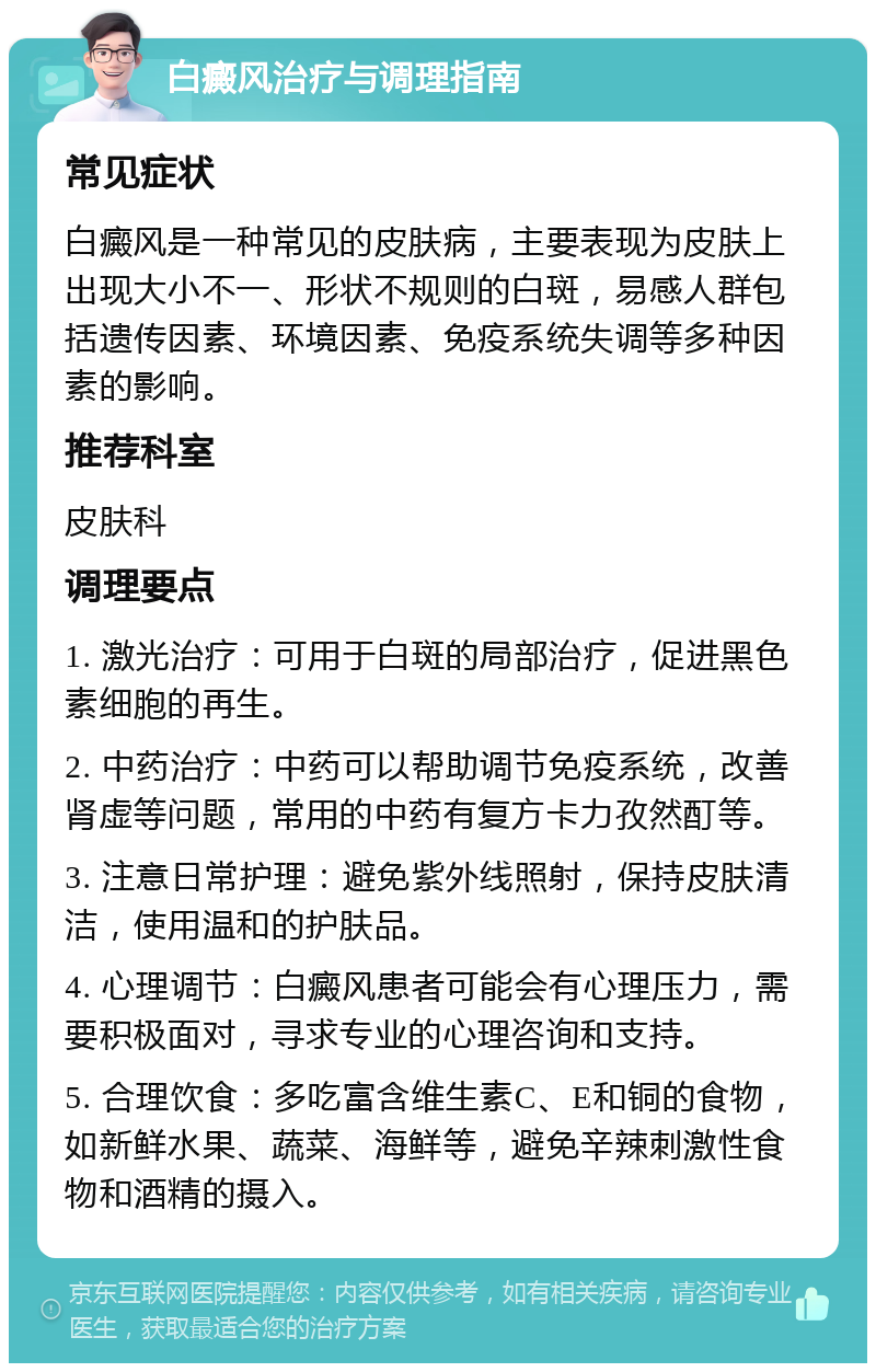 白癜风治疗与调理指南 常见症状 白癜风是一种常见的皮肤病，主要表现为皮肤上出现大小不一、形状不规则的白斑，易感人群包括遗传因素、环境因素、免疫系统失调等多种因素的影响。 推荐科室 皮肤科 调理要点 1. 激光治疗：可用于白斑的局部治疗，促进黑色素细胞的再生。 2. 中药治疗：中药可以帮助调节免疫系统，改善肾虚等问题，常用的中药有复方卡力孜然酊等。 3. 注意日常护理：避免紫外线照射，保持皮肤清洁，使用温和的护肤品。 4. 心理调节：白癜风患者可能会有心理压力，需要积极面对，寻求专业的心理咨询和支持。 5. 合理饮食：多吃富含维生素C、E和铜的食物，如新鲜水果、蔬菜、海鲜等，避免辛辣刺激性食物和酒精的摄入。