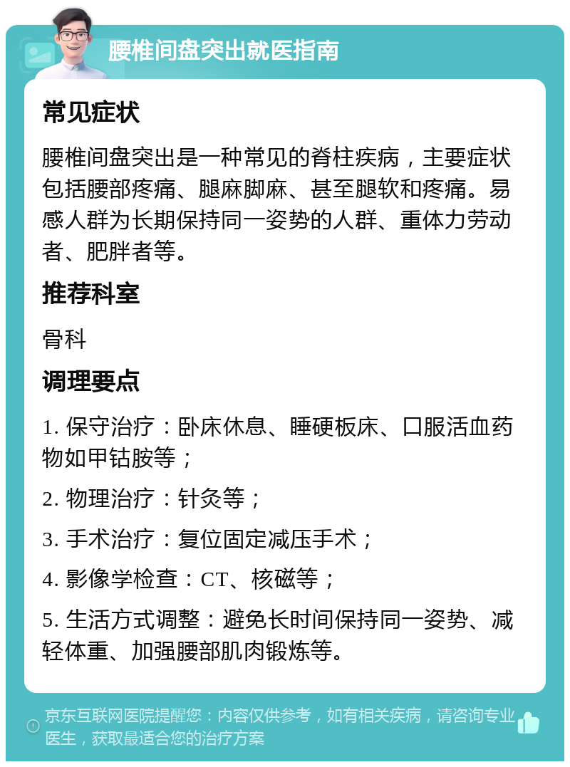 腰椎间盘突出就医指南 常见症状 腰椎间盘突出是一种常见的脊柱疾病，主要症状包括腰部疼痛、腿麻脚麻、甚至腿软和疼痛。易感人群为长期保持同一姿势的人群、重体力劳动者、肥胖者等。 推荐科室 骨科 调理要点 1. 保守治疗：卧床休息、睡硬板床、口服活血药物如甲钴胺等； 2. 物理治疗：针灸等； 3. 手术治疗：复位固定减压手术； 4. 影像学检查：CT、核磁等； 5. 生活方式调整：避免长时间保持同一姿势、减轻体重、加强腰部肌肉锻炼等。