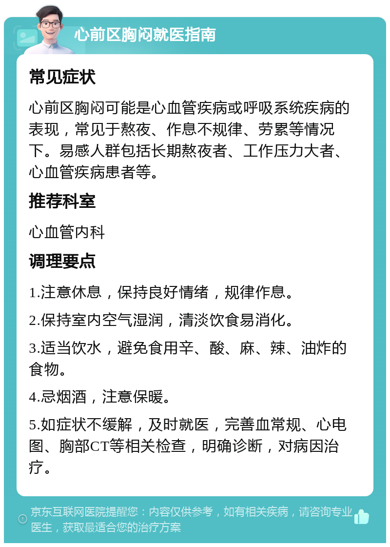 心前区胸闷就医指南 常见症状 心前区胸闷可能是心血管疾病或呼吸系统疾病的表现，常见于熬夜、作息不规律、劳累等情况下。易感人群包括长期熬夜者、工作压力大者、心血管疾病患者等。 推荐科室 心血管内科 调理要点 1.注意休息，保持良好情绪，规律作息。 2.保持室内空气湿润，清淡饮食易消化。 3.适当饮水，避免食用辛、酸、麻、辣、油炸的食物。 4.忌烟酒，注意保暖。 5.如症状不缓解，及时就医，完善血常规、心电图、胸部CT等相关检查，明确诊断，对病因治疗。