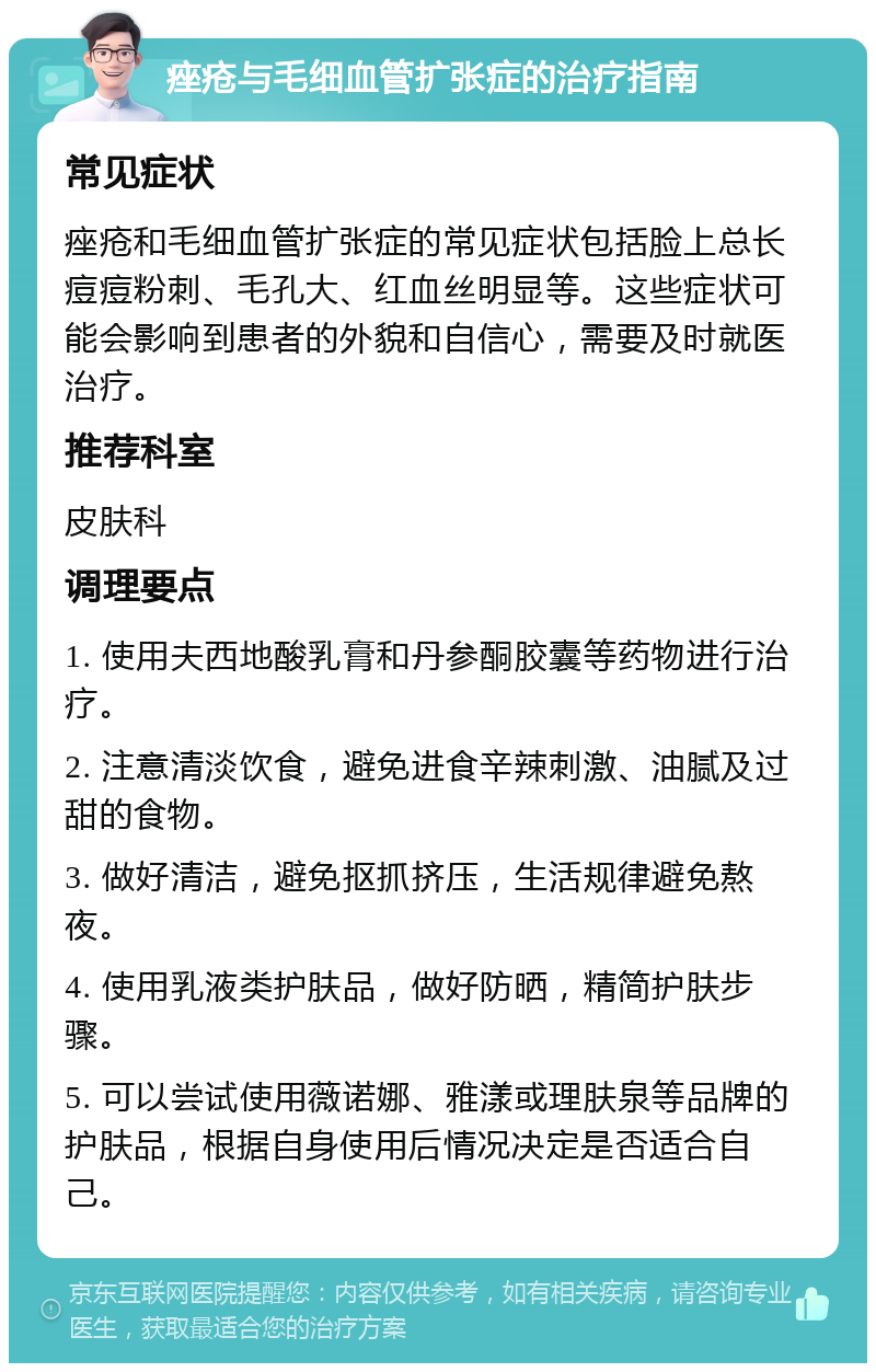 痤疮与毛细血管扩张症的治疗指南 常见症状 痤疮和毛细血管扩张症的常见症状包括脸上总长痘痘粉刺、毛孔大、红血丝明显等。这些症状可能会影响到患者的外貌和自信心，需要及时就医治疗。 推荐科室 皮肤科 调理要点 1. 使用夫西地酸乳膏和丹参酮胶囊等药物进行治疗。 2. 注意清淡饮食，避免进食辛辣刺激、油腻及过甜的食物。 3. 做好清洁，避免抠抓挤压，生活规律避免熬夜。 4. 使用乳液类护肤品，做好防晒，精简护肤步骤。 5. 可以尝试使用薇诺娜、雅漾或理肤泉等品牌的护肤品，根据自身使用后情况决定是否适合自己。