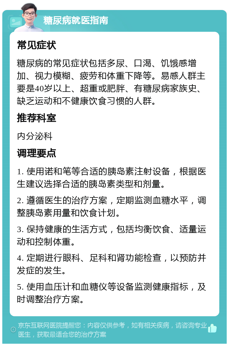 糖尿病就医指南 常见症状 糖尿病的常见症状包括多尿、口渴、饥饿感增加、视力模糊、疲劳和体重下降等。易感人群主要是40岁以上、超重或肥胖、有糖尿病家族史、缺乏运动和不健康饮食习惯的人群。 推荐科室 内分泌科 调理要点 1. 使用诺和笔等合适的胰岛素注射设备，根据医生建议选择合适的胰岛素类型和剂量。 2. 遵循医生的治疗方案，定期监测血糖水平，调整胰岛素用量和饮食计划。 3. 保持健康的生活方式，包括均衡饮食、适量运动和控制体重。 4. 定期进行眼科、足科和肾功能检查，以预防并发症的发生。 5. 使用血压计和血糖仪等设备监测健康指标，及时调整治疗方案。