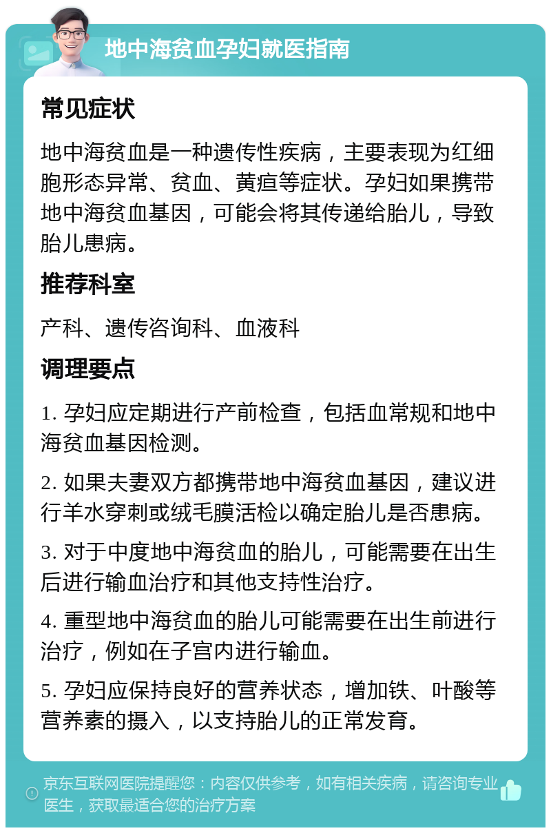 地中海贫血孕妇就医指南 常见症状 地中海贫血是一种遗传性疾病，主要表现为红细胞形态异常、贫血、黄疸等症状。孕妇如果携带地中海贫血基因，可能会将其传递给胎儿，导致胎儿患病。 推荐科室 产科、遗传咨询科、血液科 调理要点 1. 孕妇应定期进行产前检查，包括血常规和地中海贫血基因检测。 2. 如果夫妻双方都携带地中海贫血基因，建议进行羊水穿刺或绒毛膜活检以确定胎儿是否患病。 3. 对于中度地中海贫血的胎儿，可能需要在出生后进行输血治疗和其他支持性治疗。 4. 重型地中海贫血的胎儿可能需要在出生前进行治疗，例如在子宫内进行输血。 5. 孕妇应保持良好的营养状态，增加铁、叶酸等营养素的摄入，以支持胎儿的正常发育。