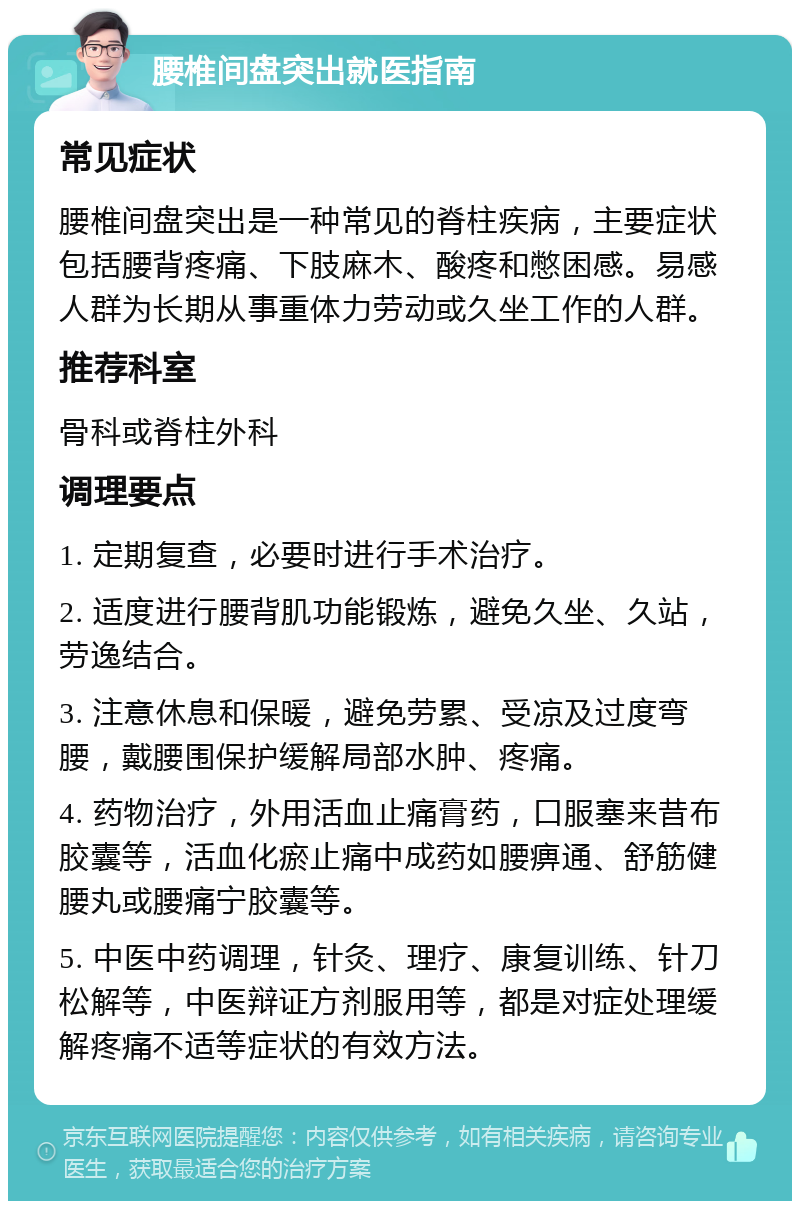 腰椎间盘突出就医指南 常见症状 腰椎间盘突出是一种常见的脊柱疾病，主要症状包括腰背疼痛、下肢麻木、酸疼和憋困感。易感人群为长期从事重体力劳动或久坐工作的人群。 推荐科室 骨科或脊柱外科 调理要点 1. 定期复查，必要时进行手术治疗。 2. 适度进行腰背肌功能锻炼，避免久坐、久站，劳逸结合。 3. 注意休息和保暖，避免劳累、受凉及过度弯腰，戴腰围保护缓解局部水肿、疼痛。 4. 药物治疗，外用活血止痛膏药，口服塞来昔布胶囊等，活血化瘀止痛中成药如腰痹通、舒筋健腰丸或腰痛宁胶囊等。 5. 中医中药调理，针灸、理疗、康复训练、针刀松解等，中医辩证方剂服用等，都是对症处理缓解疼痛不适等症状的有效方法。