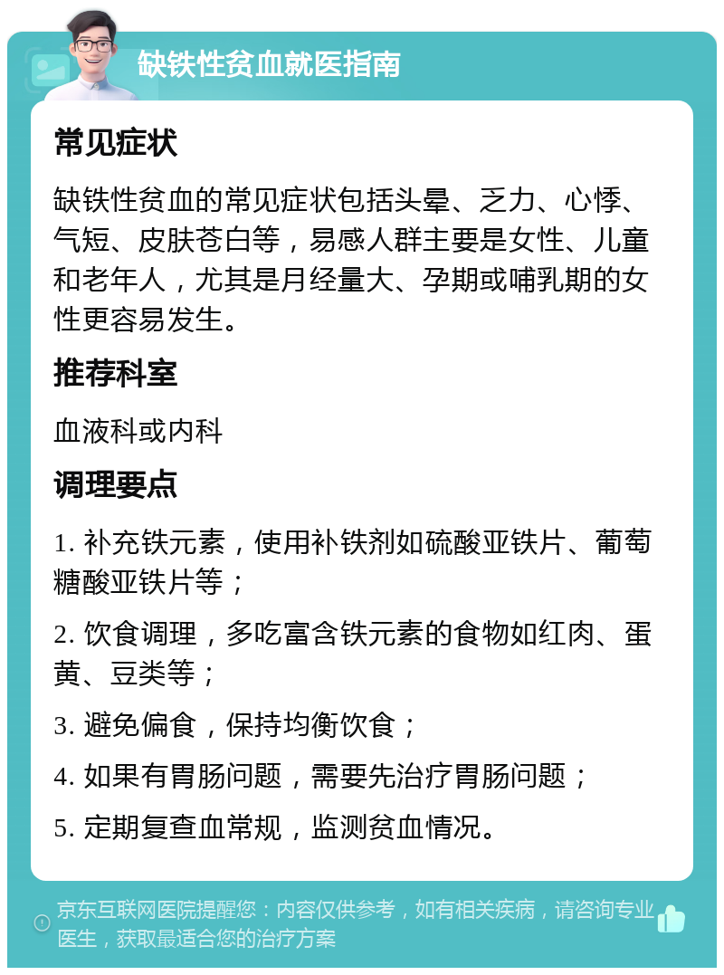 缺铁性贫血就医指南 常见症状 缺铁性贫血的常见症状包括头晕、乏力、心悸、气短、皮肤苍白等，易感人群主要是女性、儿童和老年人，尤其是月经量大、孕期或哺乳期的女性更容易发生。 推荐科室 血液科或内科 调理要点 1. 补充铁元素，使用补铁剂如硫酸亚铁片、葡萄糖酸亚铁片等； 2. 饮食调理，多吃富含铁元素的食物如红肉、蛋黄、豆类等； 3. 避免偏食，保持均衡饮食； 4. 如果有胃肠问题，需要先治疗胃肠问题； 5. 定期复查血常规，监测贫血情况。