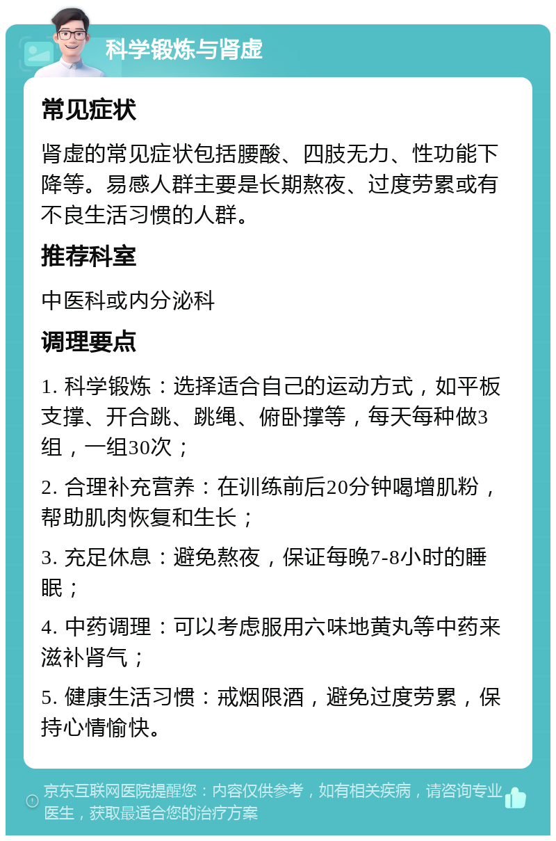 科学锻炼与肾虚 常见症状 肾虚的常见症状包括腰酸、四肢无力、性功能下降等。易感人群主要是长期熬夜、过度劳累或有不良生活习惯的人群。 推荐科室 中医科或内分泌科 调理要点 1. 科学锻炼：选择适合自己的运动方式，如平板支撑、开合跳、跳绳、俯卧撑等，每天每种做3组，一组30次； 2. 合理补充营养：在训练前后20分钟喝增肌粉，帮助肌肉恢复和生长； 3. 充足休息：避免熬夜，保证每晚7-8小时的睡眠； 4. 中药调理：可以考虑服用六味地黄丸等中药来滋补肾气； 5. 健康生活习惯：戒烟限酒，避免过度劳累，保持心情愉快。