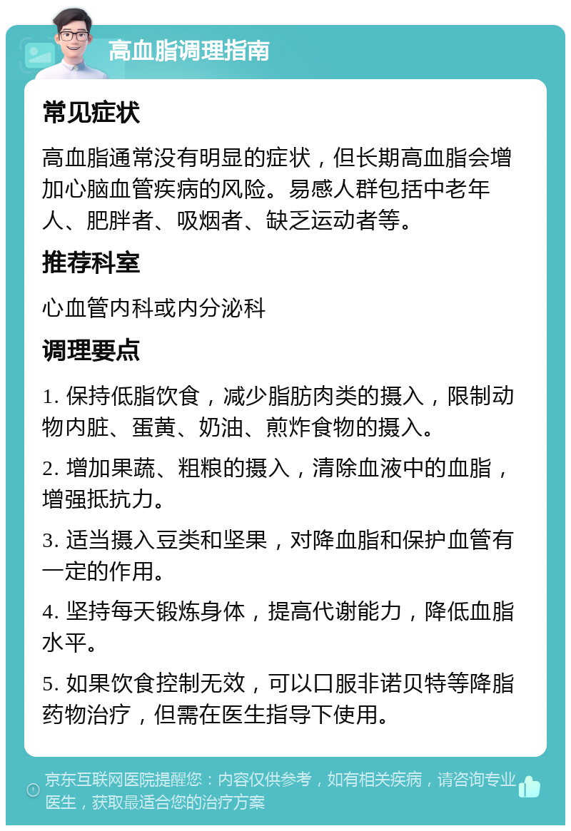 高血脂调理指南 常见症状 高血脂通常没有明显的症状，但长期高血脂会增加心脑血管疾病的风险。易感人群包括中老年人、肥胖者、吸烟者、缺乏运动者等。 推荐科室 心血管内科或内分泌科 调理要点 1. 保持低脂饮食，减少脂肪肉类的摄入，限制动物内脏、蛋黄、奶油、煎炸食物的摄入。 2. 增加果蔬、粗粮的摄入，清除血液中的血脂，增强抵抗力。 3. 适当摄入豆类和坚果，对降血脂和保护血管有一定的作用。 4. 坚持每天锻炼身体，提高代谢能力，降低血脂水平。 5. 如果饮食控制无效，可以口服非诺贝特等降脂药物治疗，但需在医生指导下使用。