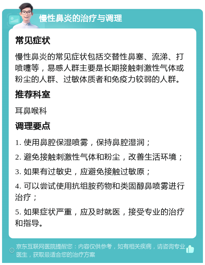 慢性鼻炎的治疗与调理 常见症状 慢性鼻炎的常见症状包括交替性鼻塞、流涕、打喷嚏等，易感人群主要是长期接触刺激性气体或粉尘的人群、过敏体质者和免疫力较弱的人群。 推荐科室 耳鼻喉科 调理要点 1. 使用鼻腔保湿喷雾，保持鼻腔湿润； 2. 避免接触刺激性气体和粉尘，改善生活环境； 3. 如果有过敏史，应避免接触过敏原； 4. 可以尝试使用抗组胺药物和类固醇鼻喷雾进行治疗； 5. 如果症状严重，应及时就医，接受专业的治疗和指导。