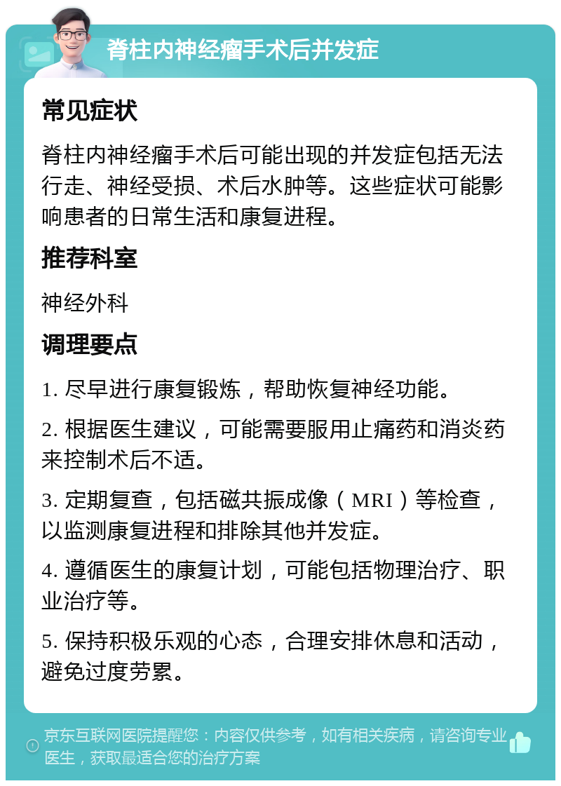 脊柱内神经瘤手术后并发症 常见症状 脊柱内神经瘤手术后可能出现的并发症包括无法行走、神经受损、术后水肿等。这些症状可能影响患者的日常生活和康复进程。 推荐科室 神经外科 调理要点 1. 尽早进行康复锻炼，帮助恢复神经功能。 2. 根据医生建议，可能需要服用止痛药和消炎药来控制术后不适。 3. 定期复查，包括磁共振成像（MRI）等检查，以监测康复进程和排除其他并发症。 4. 遵循医生的康复计划，可能包括物理治疗、职业治疗等。 5. 保持积极乐观的心态，合理安排休息和活动，避免过度劳累。