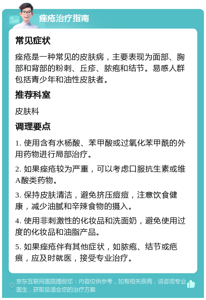 痤疮治疗指南 常见症状 痤疮是一种常见的皮肤病，主要表现为面部、胸部和背部的粉刺、丘疹、脓疱和结节。易感人群包括青少年和油性皮肤者。 推荐科室 皮肤科 调理要点 1. 使用含有水杨酸、苯甲酸或过氧化苯甲酰的外用药物进行局部治疗。 2. 如果痤疮较为严重，可以考虑口服抗生素或维A酸类药物。 3. 保持皮肤清洁，避免挤压痘痘，注意饮食健康，减少油腻和辛辣食物的摄入。 4. 使用非刺激性的化妆品和洗面奶，避免使用过度的化妆品和油脂产品。 5. 如果痤疮伴有其他症状，如脓疱、结节或疤痕，应及时就医，接受专业治疗。