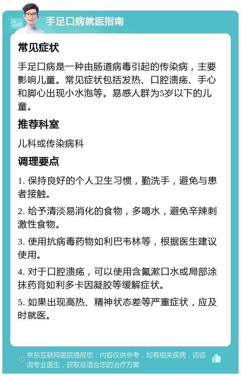 手足口病就医指南 常见症状 手足口病是一种由肠道病毒引起的传染病，主要影响儿童。常见症状包括发热、口腔溃疡、手心和脚心出现小水泡等。易感人群为5岁以下的儿童。 推荐科室 儿科或传染病科 调理要点 1. 保持良好的个人卫生习惯，勤洗手，避免与患者接触。 2. 给予清淡易消化的食物，多喝水，避免辛辣刺激性食物。 3. 使用抗病毒药物如利巴韦林等，根据医生建议使用。 4. 对于口腔溃疡，可以使用含氟漱口水或局部涂抹药膏如利多卡因凝胶等缓解症状。 5. 如果出现高热、精神状态差等严重症状，应及时就医。