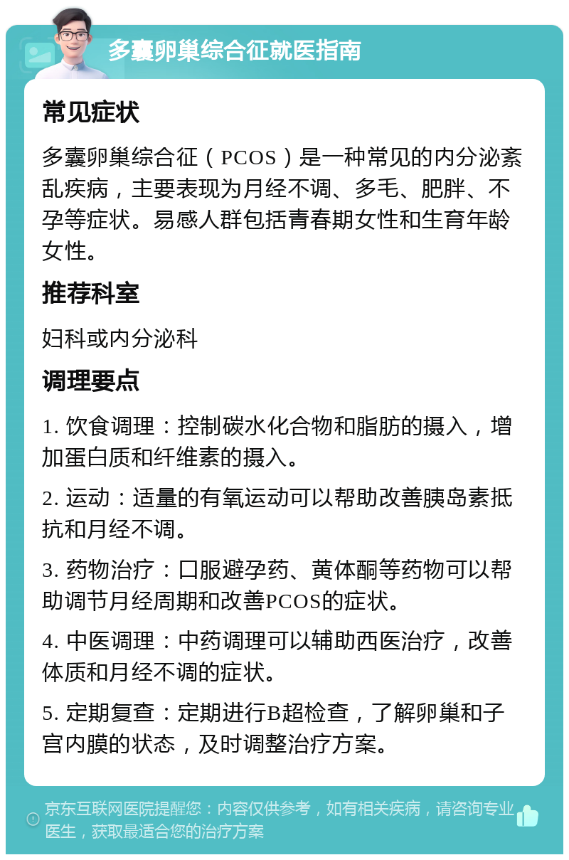 多囊卵巢综合征就医指南 常见症状 多囊卵巢综合征（PCOS）是一种常见的内分泌紊乱疾病，主要表现为月经不调、多毛、肥胖、不孕等症状。易感人群包括青春期女性和生育年龄女性。 推荐科室 妇科或内分泌科 调理要点 1. 饮食调理：控制碳水化合物和脂肪的摄入，增加蛋白质和纤维素的摄入。 2. 运动：适量的有氧运动可以帮助改善胰岛素抵抗和月经不调。 3. 药物治疗：口服避孕药、黄体酮等药物可以帮助调节月经周期和改善PCOS的症状。 4. 中医调理：中药调理可以辅助西医治疗，改善体质和月经不调的症状。 5. 定期复查：定期进行B超检查，了解卵巢和子宫内膜的状态，及时调整治疗方案。