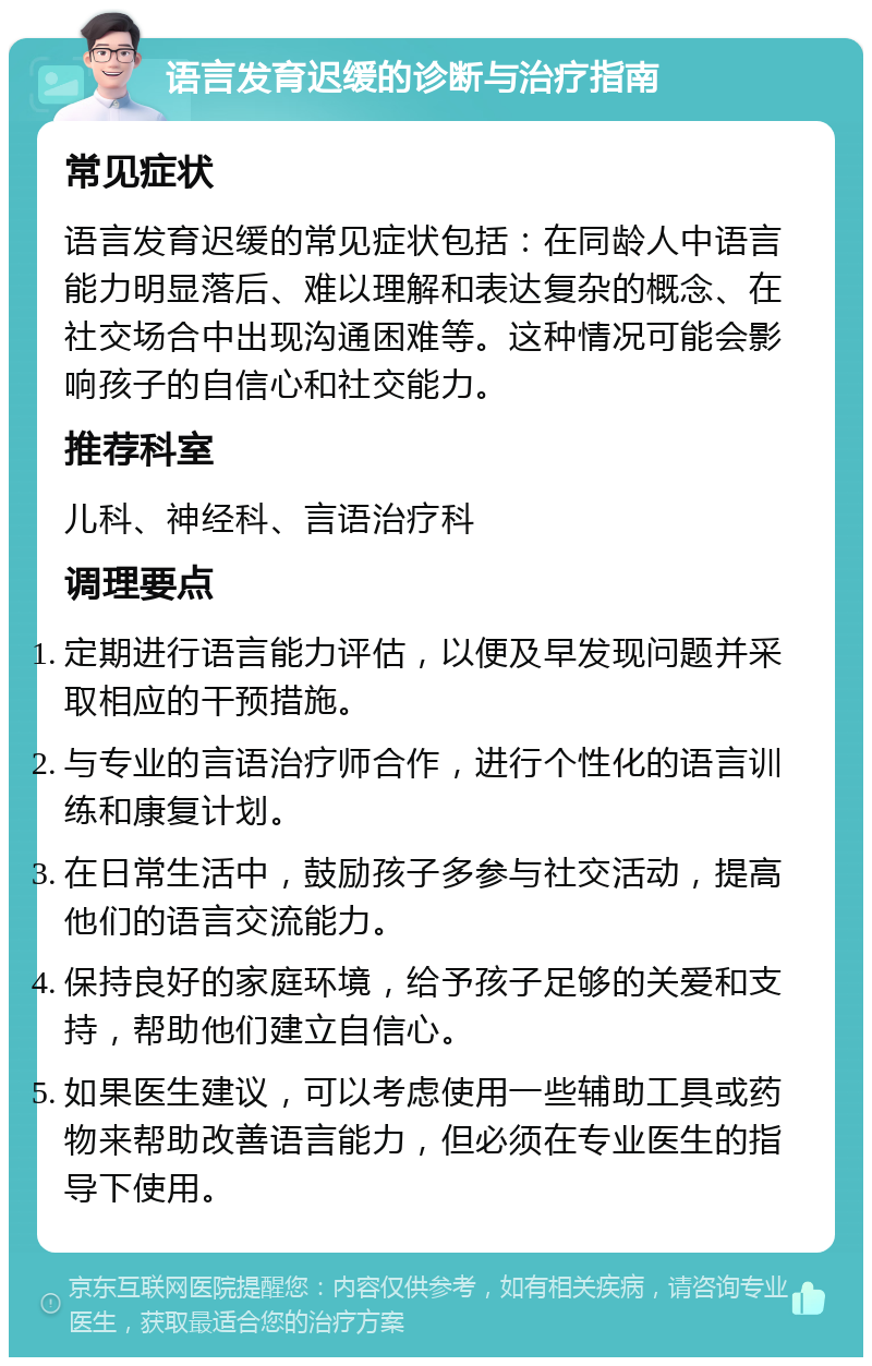 语言发育迟缓的诊断与治疗指南 常见症状 语言发育迟缓的常见症状包括：在同龄人中语言能力明显落后、难以理解和表达复杂的概念、在社交场合中出现沟通困难等。这种情况可能会影响孩子的自信心和社交能力。 推荐科室 儿科、神经科、言语治疗科 调理要点 定期进行语言能力评估，以便及早发现问题并采取相应的干预措施。 与专业的言语治疗师合作，进行个性化的语言训练和康复计划。 在日常生活中，鼓励孩子多参与社交活动，提高他们的语言交流能力。 保持良好的家庭环境，给予孩子足够的关爱和支持，帮助他们建立自信心。 如果医生建议，可以考虑使用一些辅助工具或药物来帮助改善语言能力，但必须在专业医生的指导下使用。