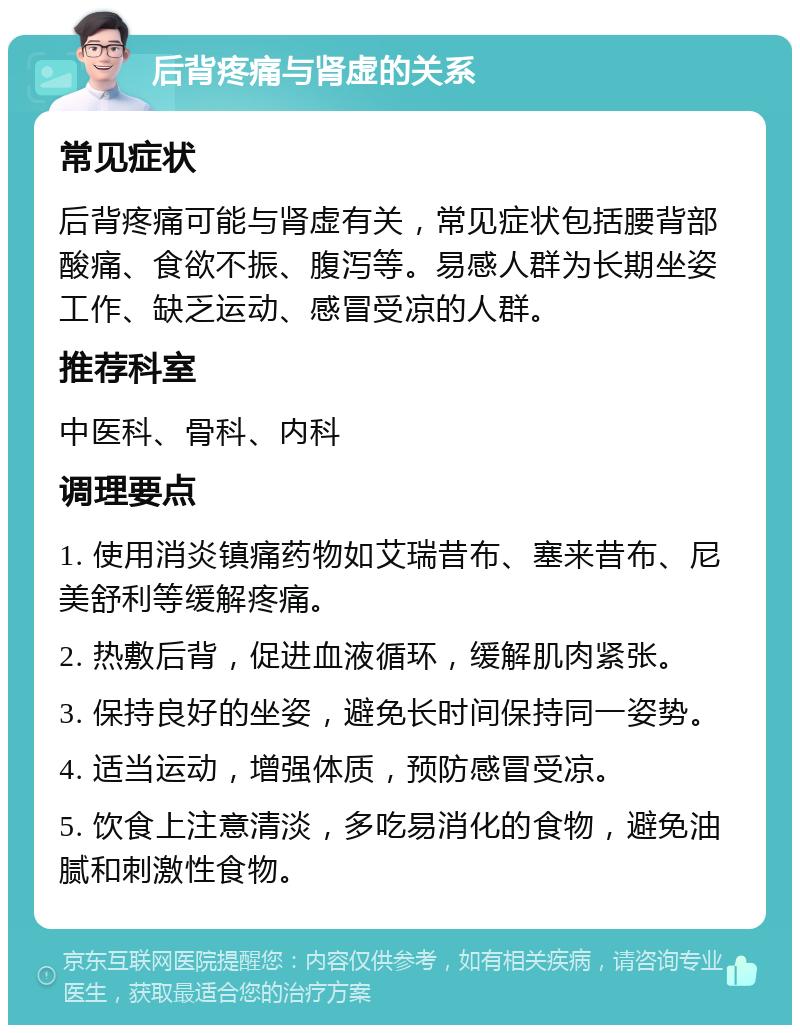 后背疼痛与肾虚的关系 常见症状 后背疼痛可能与肾虚有关，常见症状包括腰背部酸痛、食欲不振、腹泻等。易感人群为长期坐姿工作、缺乏运动、感冒受凉的人群。 推荐科室 中医科、骨科、内科 调理要点 1. 使用消炎镇痛药物如艾瑞昔布、塞来昔布、尼美舒利等缓解疼痛。 2. 热敷后背，促进血液循环，缓解肌肉紧张。 3. 保持良好的坐姿，避免长时间保持同一姿势。 4. 适当运动，增强体质，预防感冒受凉。 5. 饮食上注意清淡，多吃易消化的食物，避免油腻和刺激性食物。