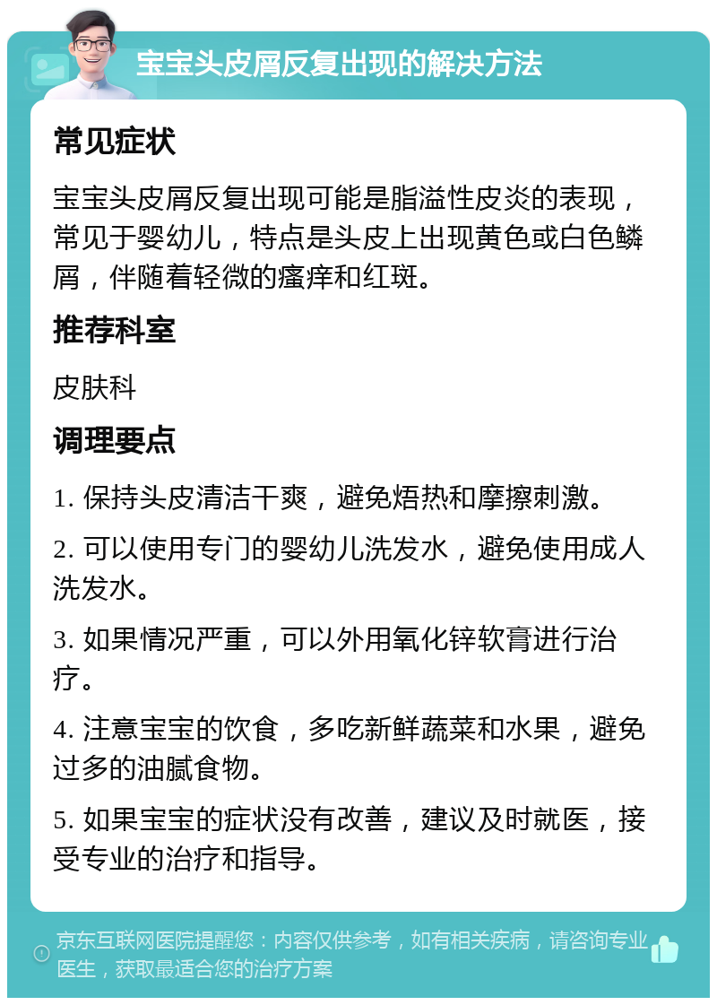 宝宝头皮屑反复出现的解决方法 常见症状 宝宝头皮屑反复出现可能是脂溢性皮炎的表现，常见于婴幼儿，特点是头皮上出现黄色或白色鳞屑，伴随着轻微的瘙痒和红斑。 推荐科室 皮肤科 调理要点 1. 保持头皮清洁干爽，避免焐热和摩擦刺激。 2. 可以使用专门的婴幼儿洗发水，避免使用成人洗发水。 3. 如果情况严重，可以外用氧化锌软膏进行治疗。 4. 注意宝宝的饮食，多吃新鲜蔬菜和水果，避免过多的油腻食物。 5. 如果宝宝的症状没有改善，建议及时就医，接受专业的治疗和指导。