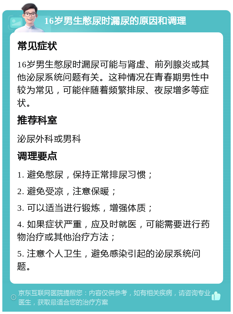 16岁男生憋尿时漏尿的原因和调理 常见症状 16岁男生憋尿时漏尿可能与肾虚、前列腺炎或其他泌尿系统问题有关。这种情况在青春期男性中较为常见，可能伴随着频繁排尿、夜尿增多等症状。 推荐科室 泌尿外科或男科 调理要点 1. 避免憋尿，保持正常排尿习惯； 2. 避免受凉，注意保暖； 3. 可以适当进行锻炼，增强体质； 4. 如果症状严重，应及时就医，可能需要进行药物治疗或其他治疗方法； 5. 注意个人卫生，避免感染引起的泌尿系统问题。