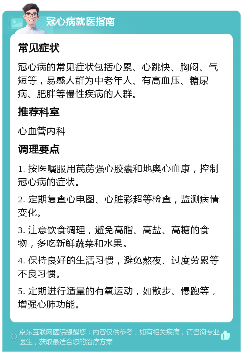 冠心病就医指南 常见症状 冠心病的常见症状包括心累、心跳快、胸闷、气短等，易感人群为中老年人、有高血压、糖尿病、肥胖等慢性疾病的人群。 推荐科室 心血管内科 调理要点 1. 按医嘱服用芪苈强心胶囊和地奥心血康，控制冠心病的症状。 2. 定期复查心电图、心脏彩超等检查，监测病情变化。 3. 注意饮食调理，避免高脂、高盐、高糖的食物，多吃新鲜蔬菜和水果。 4. 保持良好的生活习惯，避免熬夜、过度劳累等不良习惯。 5. 定期进行适量的有氧运动，如散步、慢跑等，增强心肺功能。