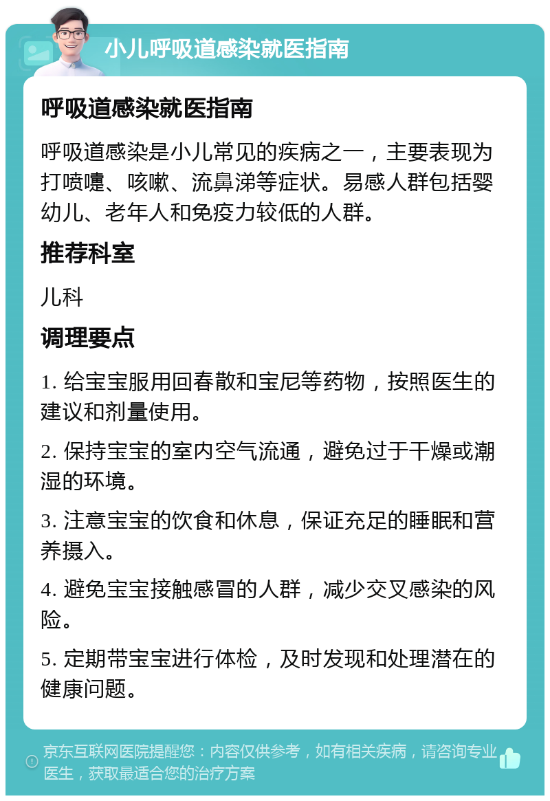 小儿呼吸道感染就医指南 呼吸道感染就医指南 呼吸道感染是小儿常见的疾病之一，主要表现为打喷嚏、咳嗽、流鼻涕等症状。易感人群包括婴幼儿、老年人和免疫力较低的人群。 推荐科室 儿科 调理要点 1. 给宝宝服用回春散和宝尼等药物，按照医生的建议和剂量使用。 2. 保持宝宝的室内空气流通，避免过于干燥或潮湿的环境。 3. 注意宝宝的饮食和休息，保证充足的睡眠和营养摄入。 4. 避免宝宝接触感冒的人群，减少交叉感染的风险。 5. 定期带宝宝进行体检，及时发现和处理潜在的健康问题。