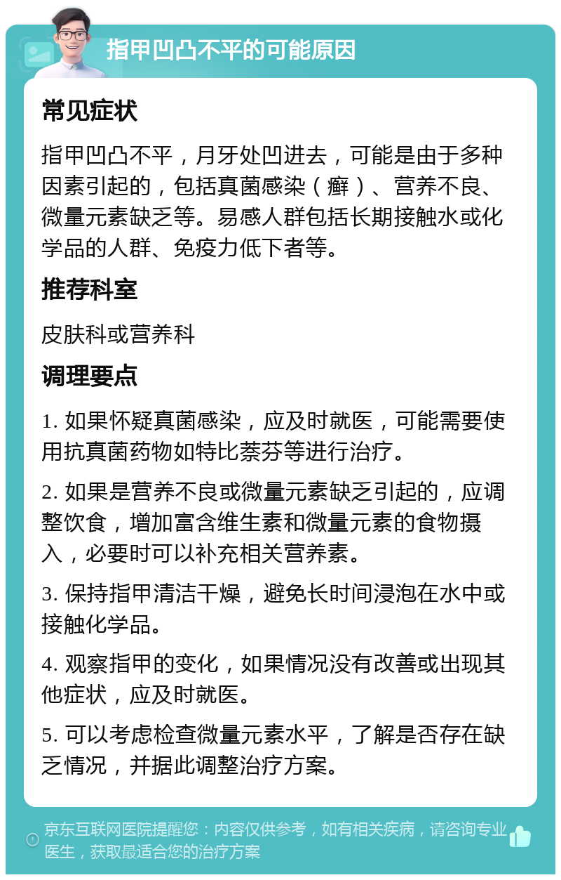 指甲凹凸不平的可能原因 常见症状 指甲凹凸不平，月牙处凹进去，可能是由于多种因素引起的，包括真菌感染（癣）、营养不良、微量元素缺乏等。易感人群包括长期接触水或化学品的人群、免疫力低下者等。 推荐科室 皮肤科或营养科 调理要点 1. 如果怀疑真菌感染，应及时就医，可能需要使用抗真菌药物如特比萘芬等进行治疗。 2. 如果是营养不良或微量元素缺乏引起的，应调整饮食，增加富含维生素和微量元素的食物摄入，必要时可以补充相关营养素。 3. 保持指甲清洁干燥，避免长时间浸泡在水中或接触化学品。 4. 观察指甲的变化，如果情况没有改善或出现其他症状，应及时就医。 5. 可以考虑检查微量元素水平，了解是否存在缺乏情况，并据此调整治疗方案。