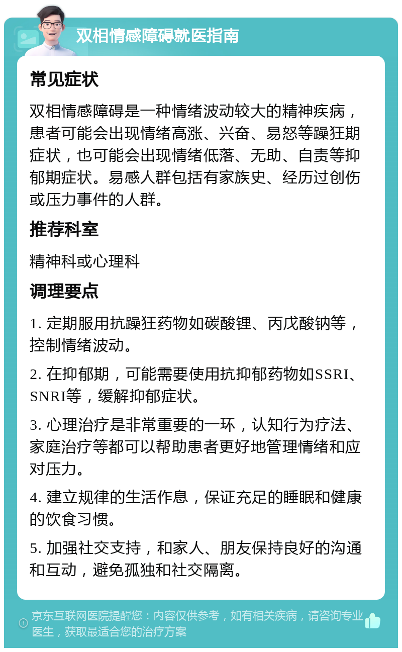 双相情感障碍就医指南 常见症状 双相情感障碍是一种情绪波动较大的精神疾病，患者可能会出现情绪高涨、兴奋、易怒等躁狂期症状，也可能会出现情绪低落、无助、自责等抑郁期症状。易感人群包括有家族史、经历过创伤或压力事件的人群。 推荐科室 精神科或心理科 调理要点 1. 定期服用抗躁狂药物如碳酸锂、丙戊酸钠等，控制情绪波动。 2. 在抑郁期，可能需要使用抗抑郁药物如SSRI、SNRI等，缓解抑郁症状。 3. 心理治疗是非常重要的一环，认知行为疗法、家庭治疗等都可以帮助患者更好地管理情绪和应对压力。 4. 建立规律的生活作息，保证充足的睡眠和健康的饮食习惯。 5. 加强社交支持，和家人、朋友保持良好的沟通和互动，避免孤独和社交隔离。