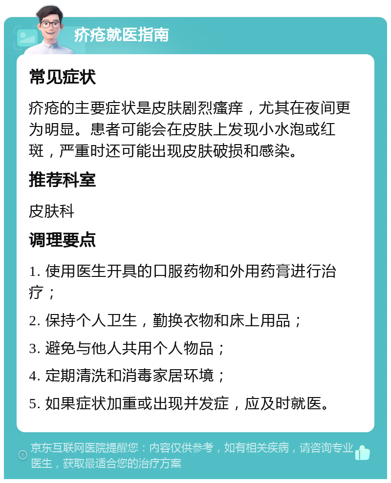 疥疮就医指南 常见症状 疥疮的主要症状是皮肤剧烈瘙痒，尤其在夜间更为明显。患者可能会在皮肤上发现小水泡或红斑，严重时还可能出现皮肤破损和感染。 推荐科室 皮肤科 调理要点 1. 使用医生开具的口服药物和外用药膏进行治疗； 2. 保持个人卫生，勤换衣物和床上用品； 3. 避免与他人共用个人物品； 4. 定期清洗和消毒家居环境； 5. 如果症状加重或出现并发症，应及时就医。