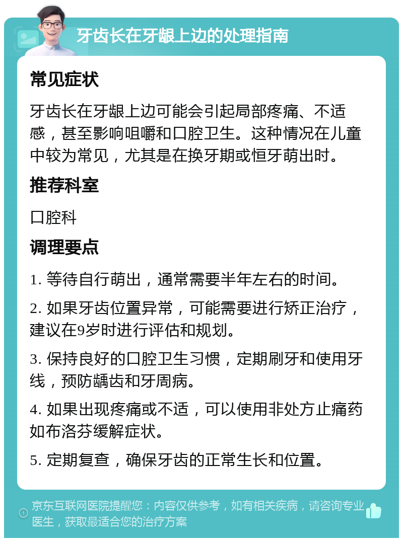 牙齿长在牙龈上边的处理指南 常见症状 牙齿长在牙龈上边可能会引起局部疼痛、不适感，甚至影响咀嚼和口腔卫生。这种情况在儿童中较为常见，尤其是在换牙期或恒牙萌出时。 推荐科室 口腔科 调理要点 1. 等待自行萌出，通常需要半年左右的时间。 2. 如果牙齿位置异常，可能需要进行矫正治疗，建议在9岁时进行评估和规划。 3. 保持良好的口腔卫生习惯，定期刷牙和使用牙线，预防龋齿和牙周病。 4. 如果出现疼痛或不适，可以使用非处方止痛药如布洛芬缓解症状。 5. 定期复查，确保牙齿的正常生长和位置。