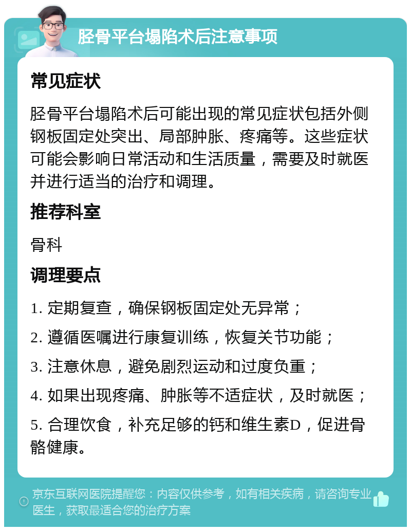 胫骨平台塌陷术后注意事项 常见症状 胫骨平台塌陷术后可能出现的常见症状包括外侧钢板固定处突出、局部肿胀、疼痛等。这些症状可能会影响日常活动和生活质量，需要及时就医并进行适当的治疗和调理。 推荐科室 骨科 调理要点 1. 定期复查，确保钢板固定处无异常； 2. 遵循医嘱进行康复训练，恢复关节功能； 3. 注意休息，避免剧烈运动和过度负重； 4. 如果出现疼痛、肿胀等不适症状，及时就医； 5. 合理饮食，补充足够的钙和维生素D，促进骨骼健康。