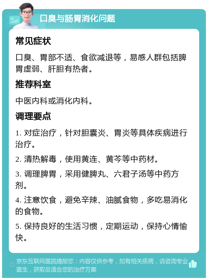 口臭与肠胃消化问题 常见症状 口臭、胃部不适、食欲减退等，易感人群包括脾胃虚弱、肝胆有热者。 推荐科室 中医内科或消化内科。 调理要点 1. 对症治疗，针对胆囊炎、胃炎等具体疾病进行治疗。 2. 清热解毒，使用黄连、黄芩等中药材。 3. 调理脾胃，采用健脾丸、六君子汤等中药方剂。 4. 注意饮食，避免辛辣、油腻食物，多吃易消化的食物。 5. 保持良好的生活习惯，定期运动，保持心情愉快。