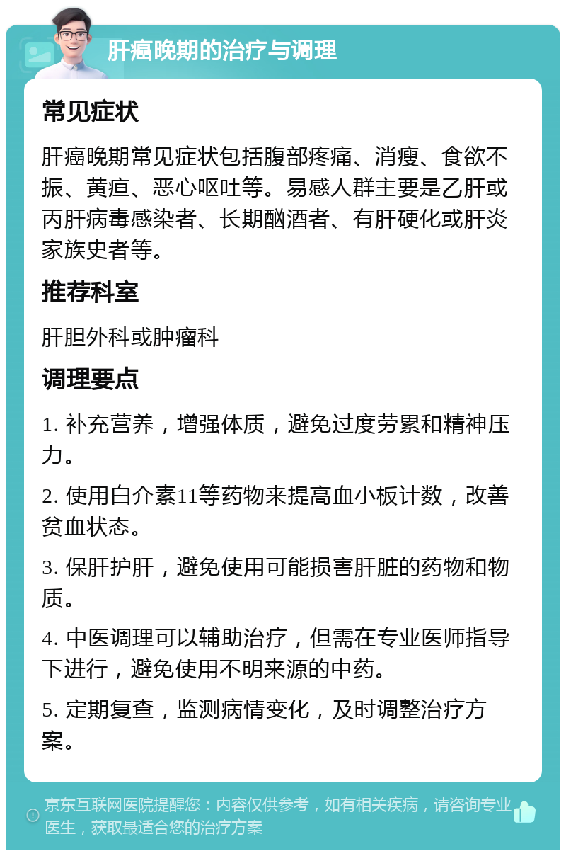 肝癌晚期的治疗与调理 常见症状 肝癌晚期常见症状包括腹部疼痛、消瘦、食欲不振、黄疸、恶心呕吐等。易感人群主要是乙肝或丙肝病毒感染者、长期酗酒者、有肝硬化或肝炎家族史者等。 推荐科室 肝胆外科或肿瘤科 调理要点 1. 补充营养，增强体质，避免过度劳累和精神压力。 2. 使用白介素11等药物来提高血小板计数，改善贫血状态。 3. 保肝护肝，避免使用可能损害肝脏的药物和物质。 4. 中医调理可以辅助治疗，但需在专业医师指导下进行，避免使用不明来源的中药。 5. 定期复查，监测病情变化，及时调整治疗方案。