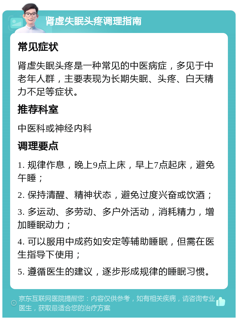 肾虚失眠头疼调理指南 常见症状 肾虚失眠头疼是一种常见的中医病症，多见于中老年人群，主要表现为长期失眠、头疼、白天精力不足等症状。 推荐科室 中医科或神经内科 调理要点 1. 规律作息，晚上9点上床，早上7点起床，避免午睡； 2. 保持清醒、精神状态，避免过度兴奋或饮酒； 3. 多运动、多劳动、多户外活动，消耗精力，增加睡眠动力； 4. 可以服用中成药如安定等辅助睡眠，但需在医生指导下使用； 5. 遵循医生的建议，逐步形成规律的睡眠习惯。