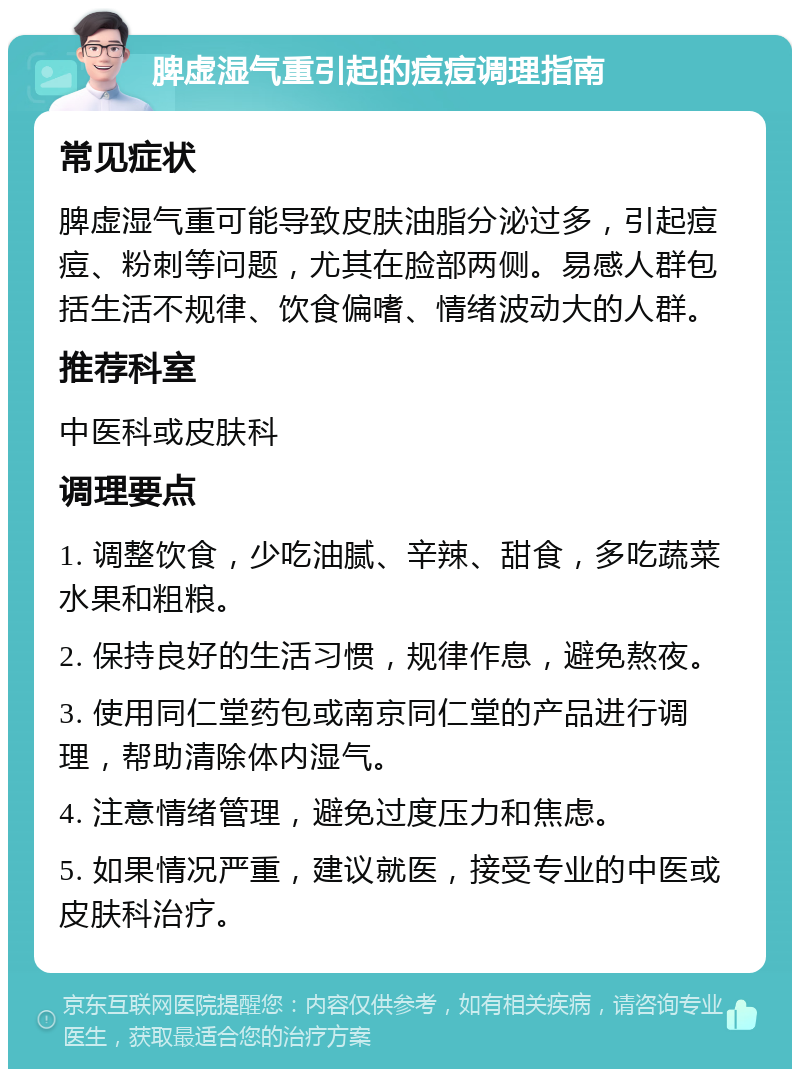 脾虚湿气重引起的痘痘调理指南 常见症状 脾虚湿气重可能导致皮肤油脂分泌过多，引起痘痘、粉刺等问题，尤其在脸部两侧。易感人群包括生活不规律、饮食偏嗜、情绪波动大的人群。 推荐科室 中医科或皮肤科 调理要点 1. 调整饮食，少吃油腻、辛辣、甜食，多吃蔬菜水果和粗粮。 2. 保持良好的生活习惯，规律作息，避免熬夜。 3. 使用同仁堂药包或南京同仁堂的产品进行调理，帮助清除体内湿气。 4. 注意情绪管理，避免过度压力和焦虑。 5. 如果情况严重，建议就医，接受专业的中医或皮肤科治疗。