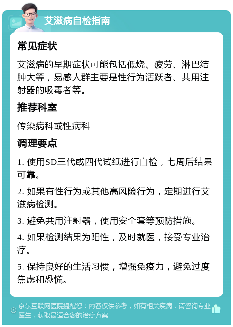 艾滋病自检指南 常见症状 艾滋病的早期症状可能包括低烧、疲劳、淋巴结肿大等，易感人群主要是性行为活跃者、共用注射器的吸毒者等。 推荐科室 传染病科或性病科 调理要点 1. 使用SD三代或四代试纸进行自检，七周后结果可靠。 2. 如果有性行为或其他高风险行为，定期进行艾滋病检测。 3. 避免共用注射器，使用安全套等预防措施。 4. 如果检测结果为阳性，及时就医，接受专业治疗。 5. 保持良好的生活习惯，增强免疫力，避免过度焦虑和恐慌。