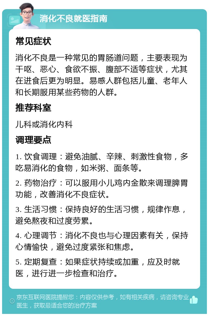 消化不良就医指南 常见症状 消化不良是一种常见的胃肠道问题，主要表现为干呕、恶心、食欲不振、腹部不适等症状，尤其在进食后更为明显。易感人群包括儿童、老年人和长期服用某些药物的人群。 推荐科室 儿科或消化内科 调理要点 1. 饮食调理：避免油腻、辛辣、刺激性食物，多吃易消化的食物，如米粥、面条等。 2. 药物治疗：可以服用小儿鸡内金散来调理脾胃功能，改善消化不良症状。 3. 生活习惯：保持良好的生活习惯，规律作息，避免熬夜和过度劳累。 4. 心理调节：消化不良也与心理因素有关，保持心情愉快，避免过度紧张和焦虑。 5. 定期复查：如果症状持续或加重，应及时就医，进行进一步检查和治疗。