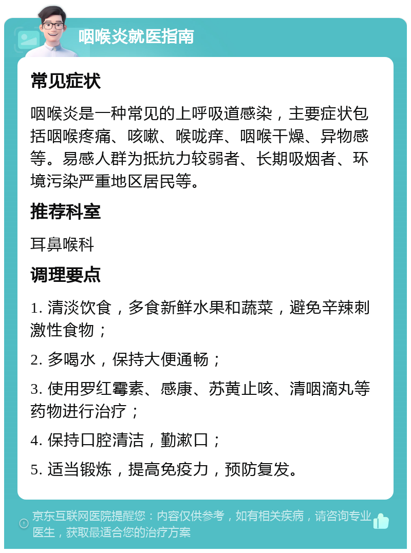 咽喉炎就医指南 常见症状 咽喉炎是一种常见的上呼吸道感染，主要症状包括咽喉疼痛、咳嗽、喉咙痒、咽喉干燥、异物感等。易感人群为抵抗力较弱者、长期吸烟者、环境污染严重地区居民等。 推荐科室 耳鼻喉科 调理要点 1. 清淡饮食，多食新鲜水果和蔬菜，避免辛辣刺激性食物； 2. 多喝水，保持大便通畅； 3. 使用罗红霉素、感康、苏黄止咳、清咽滴丸等药物进行治疗； 4. 保持口腔清洁，勤漱口； 5. 适当锻炼，提高免疫力，预防复发。