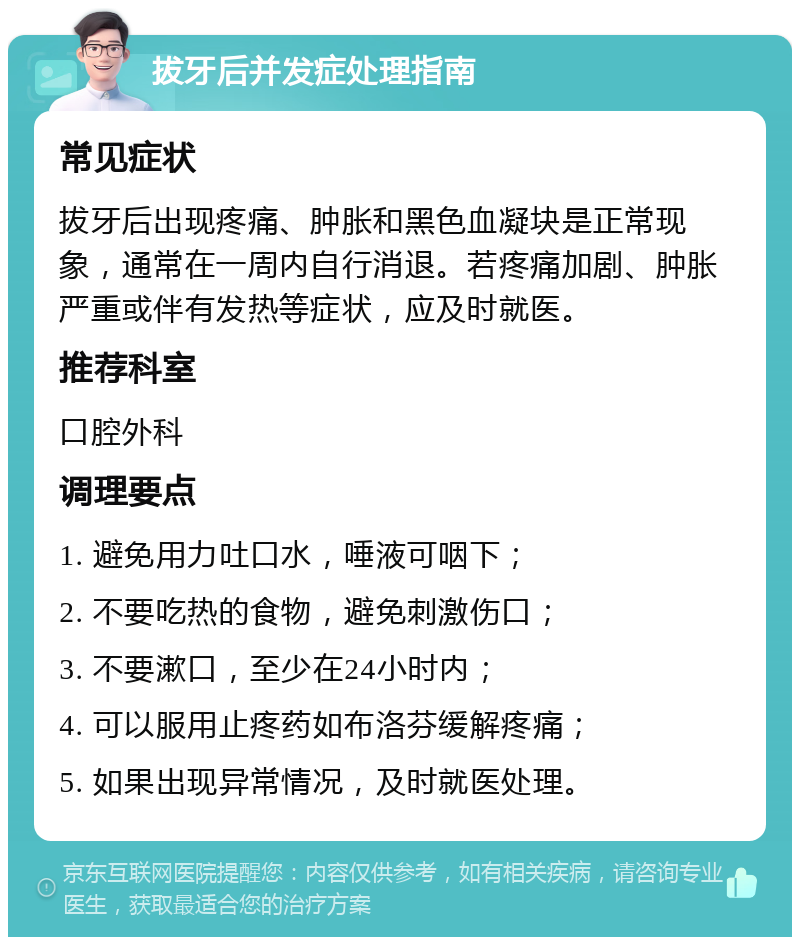 拔牙后并发症处理指南 常见症状 拔牙后出现疼痛、肿胀和黑色血凝块是正常现象，通常在一周内自行消退。若疼痛加剧、肿胀严重或伴有发热等症状，应及时就医。 推荐科室 口腔外科 调理要点 1. 避免用力吐口水，唾液可咽下； 2. 不要吃热的食物，避免刺激伤口； 3. 不要漱口，至少在24小时内； 4. 可以服用止疼药如布洛芬缓解疼痛； 5. 如果出现异常情况，及时就医处理。