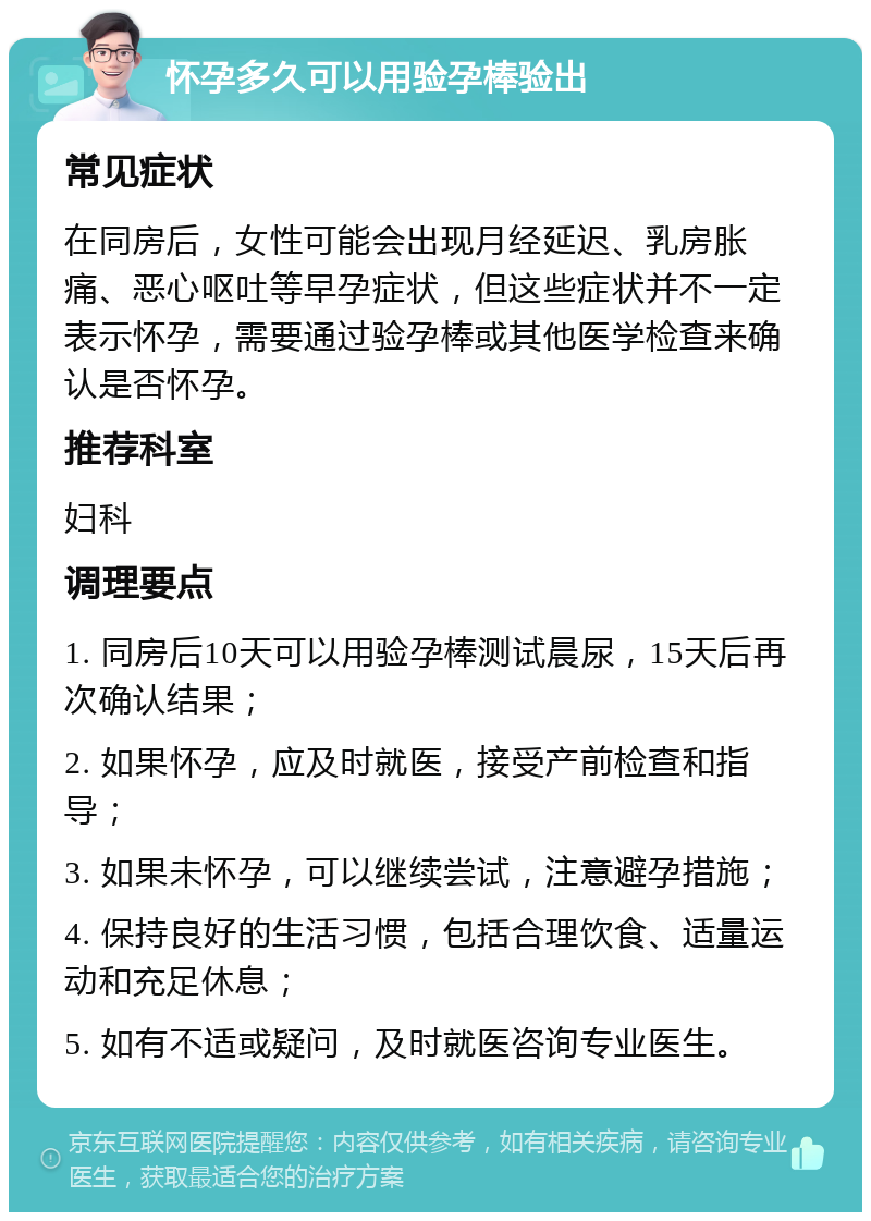 怀孕多久可以用验孕棒验出 常见症状 在同房后，女性可能会出现月经延迟、乳房胀痛、恶心呕吐等早孕症状，但这些症状并不一定表示怀孕，需要通过验孕棒或其他医学检查来确认是否怀孕。 推荐科室 妇科 调理要点 1. 同房后10天可以用验孕棒测试晨尿，15天后再次确认结果； 2. 如果怀孕，应及时就医，接受产前检查和指导； 3. 如果未怀孕，可以继续尝试，注意避孕措施； 4. 保持良好的生活习惯，包括合理饮食、适量运动和充足休息； 5. 如有不适或疑问，及时就医咨询专业医生。