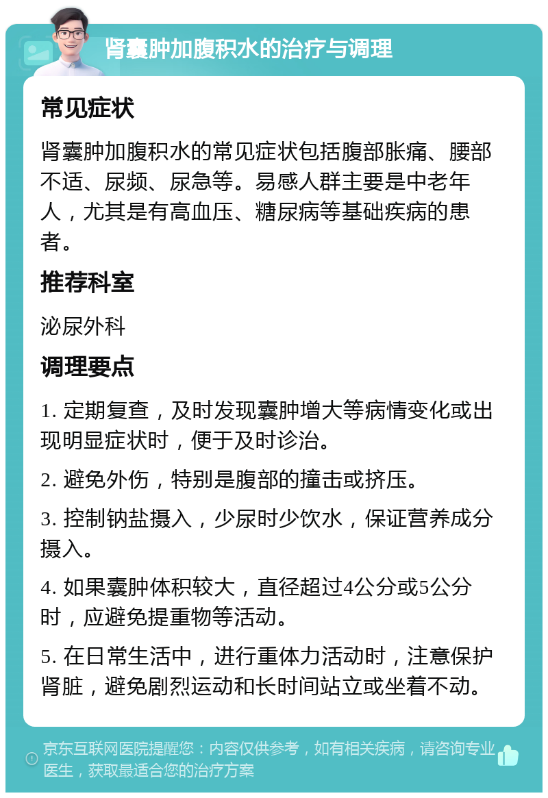 肾囊肿加腹积水的治疗与调理 常见症状 肾囊肿加腹积水的常见症状包括腹部胀痛、腰部不适、尿频、尿急等。易感人群主要是中老年人，尤其是有高血压、糖尿病等基础疾病的患者。 推荐科室 泌尿外科 调理要点 1. 定期复查，及时发现囊肿增大等病情变化或出现明显症状时，便于及时诊治。 2. 避免外伤，特别是腹部的撞击或挤压。 3. 控制钠盐摄入，少尿时少饮水，保证营养成分摄入。 4. 如果囊肿体积较大，直径超过4公分或5公分时，应避免提重物等活动。 5. 在日常生活中，进行重体力活动时，注意保护肾脏，避免剧烈运动和长时间站立或坐着不动。