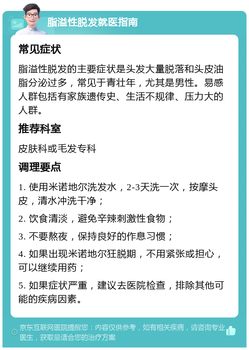 脂溢性脱发就医指南 常见症状 脂溢性脱发的主要症状是头发大量脱落和头皮油脂分泌过多，常见于青壮年，尤其是男性。易感人群包括有家族遗传史、生活不规律、压力大的人群。 推荐科室 皮肤科或毛发专科 调理要点 1. 使用米诺地尔洗发水，2-3天洗一次，按摩头皮，清水冲洗干净； 2. 饮食清淡，避免辛辣刺激性食物； 3. 不要熬夜，保持良好的作息习惯； 4. 如果出现米诺地尔狂脱期，不用紧张或担心，可以继续用药； 5. 如果症状严重，建议去医院检查，排除其他可能的疾病因素。