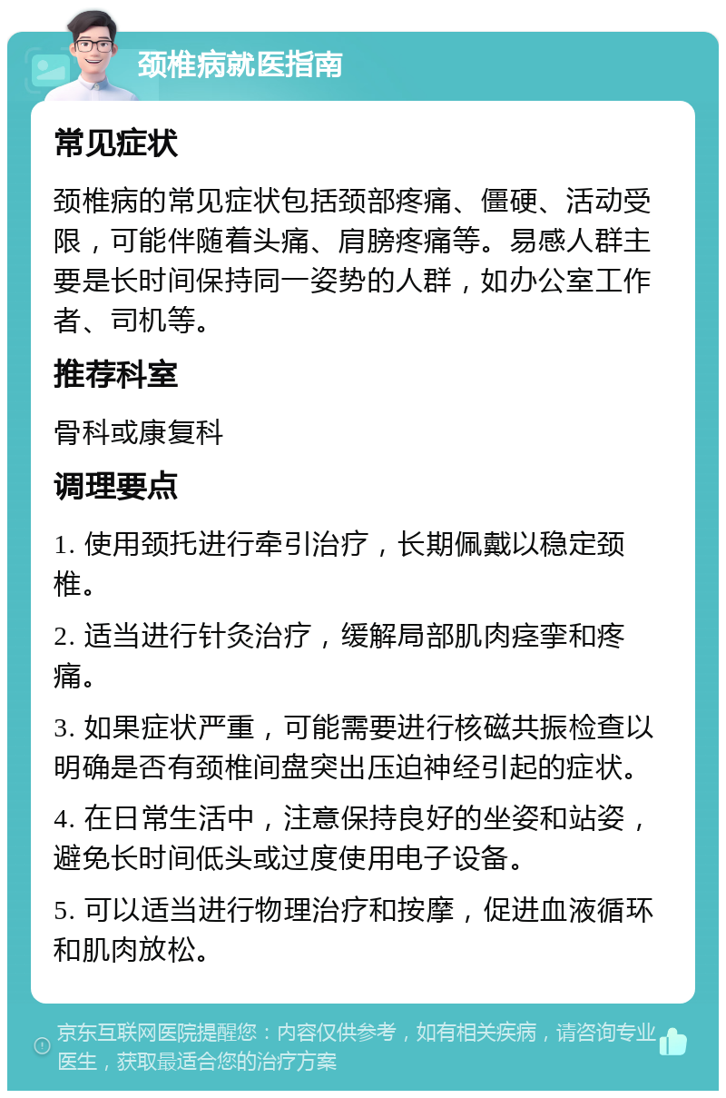 颈椎病就医指南 常见症状 颈椎病的常见症状包括颈部疼痛、僵硬、活动受限，可能伴随着头痛、肩膀疼痛等。易感人群主要是长时间保持同一姿势的人群，如办公室工作者、司机等。 推荐科室 骨科或康复科 调理要点 1. 使用颈托进行牵引治疗，长期佩戴以稳定颈椎。 2. 适当进行针灸治疗，缓解局部肌肉痉挛和疼痛。 3. 如果症状严重，可能需要进行核磁共振检查以明确是否有颈椎间盘突出压迫神经引起的症状。 4. 在日常生活中，注意保持良好的坐姿和站姿，避免长时间低头或过度使用电子设备。 5. 可以适当进行物理治疗和按摩，促进血液循环和肌肉放松。