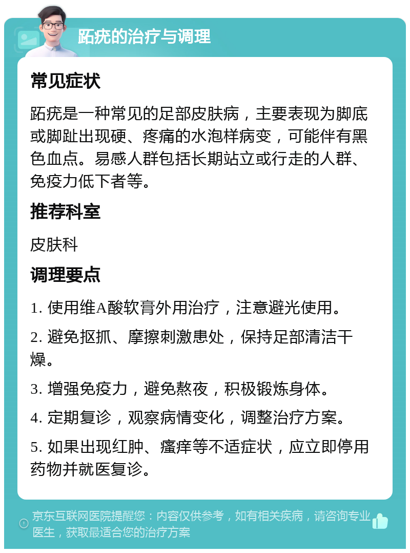 跖疣的治疗与调理 常见症状 跖疣是一种常见的足部皮肤病，主要表现为脚底或脚趾出现硬、疼痛的水泡样病变，可能伴有黑色血点。易感人群包括长期站立或行走的人群、免疫力低下者等。 推荐科室 皮肤科 调理要点 1. 使用维A酸软膏外用治疗，注意避光使用。 2. 避免抠抓、摩擦刺激患处，保持足部清洁干燥。 3. 增强免疫力，避免熬夜，积极锻炼身体。 4. 定期复诊，观察病情变化，调整治疗方案。 5. 如果出现红肿、瘙痒等不适症状，应立即停用药物并就医复诊。