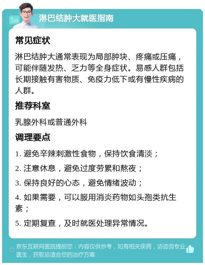 淋巴结肿大就医指南 常见症状 淋巴结肿大通常表现为局部肿块、疼痛或压痛，可能伴随发热、乏力等全身症状。易感人群包括长期接触有害物质、免疫力低下或有慢性疾病的人群。 推荐科室 乳腺外科或普通外科 调理要点 1. 避免辛辣刺激性食物，保持饮食清淡； 2. 注意休息，避免过度劳累和熬夜； 3. 保持良好的心态，避免情绪波动； 4. 如果需要，可以服用消炎药物如头孢类抗生素； 5. 定期复查，及时就医处理异常情况。