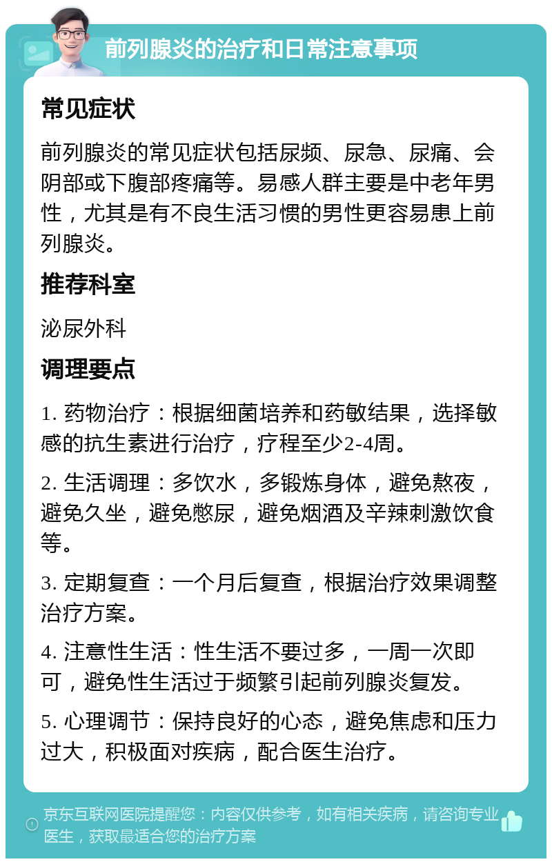 前列腺炎的治疗和日常注意事项 常见症状 前列腺炎的常见症状包括尿频、尿急、尿痛、会阴部或下腹部疼痛等。易感人群主要是中老年男性，尤其是有不良生活习惯的男性更容易患上前列腺炎。 推荐科室 泌尿外科 调理要点 1. 药物治疗：根据细菌培养和药敏结果，选择敏感的抗生素进行治疗，疗程至少2-4周。 2. 生活调理：多饮水，多锻炼身体，避免熬夜，避免久坐，避免憋尿，避免烟酒及辛辣刺激饮食等。 3. 定期复查：一个月后复查，根据治疗效果调整治疗方案。 4. 注意性生活：性生活不要过多，一周一次即可，避免性生活过于频繁引起前列腺炎复发。 5. 心理调节：保持良好的心态，避免焦虑和压力过大，积极面对疾病，配合医生治疗。