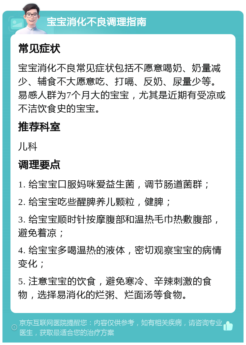 宝宝消化不良调理指南 常见症状 宝宝消化不良常见症状包括不愿意喝奶、奶量减少、辅食不大愿意吃、打嗝、反奶、尿量少等。易感人群为7个月大的宝宝，尤其是近期有受凉或不洁饮食史的宝宝。 推荐科室 儿科 调理要点 1. 给宝宝口服妈咪爱益生菌，调节肠道菌群； 2. 给宝宝吃些醒脾养儿颗粒，健脾； 3. 给宝宝顺时针按摩腹部和温热毛巾热敷腹部，避免着凉； 4. 给宝宝多喝温热的液体，密切观察宝宝的病情变化； 5. 注意宝宝的饮食，避免寒冷、辛辣刺激的食物，选择易消化的烂粥、烂面汤等食物。