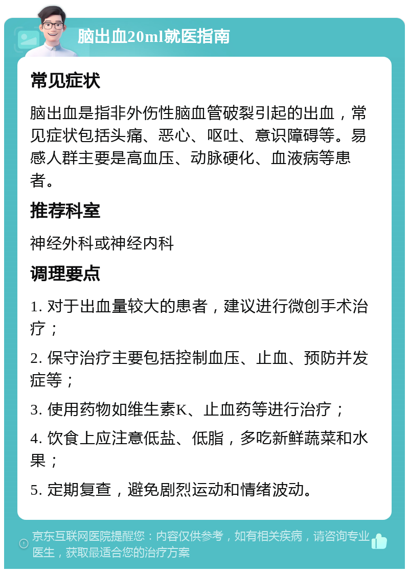 脑出血20ml就医指南 常见症状 脑出血是指非外伤性脑血管破裂引起的出血，常见症状包括头痛、恶心、呕吐、意识障碍等。易感人群主要是高血压、动脉硬化、血液病等患者。 推荐科室 神经外科或神经内科 调理要点 1. 对于出血量较大的患者，建议进行微创手术治疗； 2. 保守治疗主要包括控制血压、止血、预防并发症等； 3. 使用药物如维生素K、止血药等进行治疗； 4. 饮食上应注意低盐、低脂，多吃新鲜蔬菜和水果； 5. 定期复查，避免剧烈运动和情绪波动。