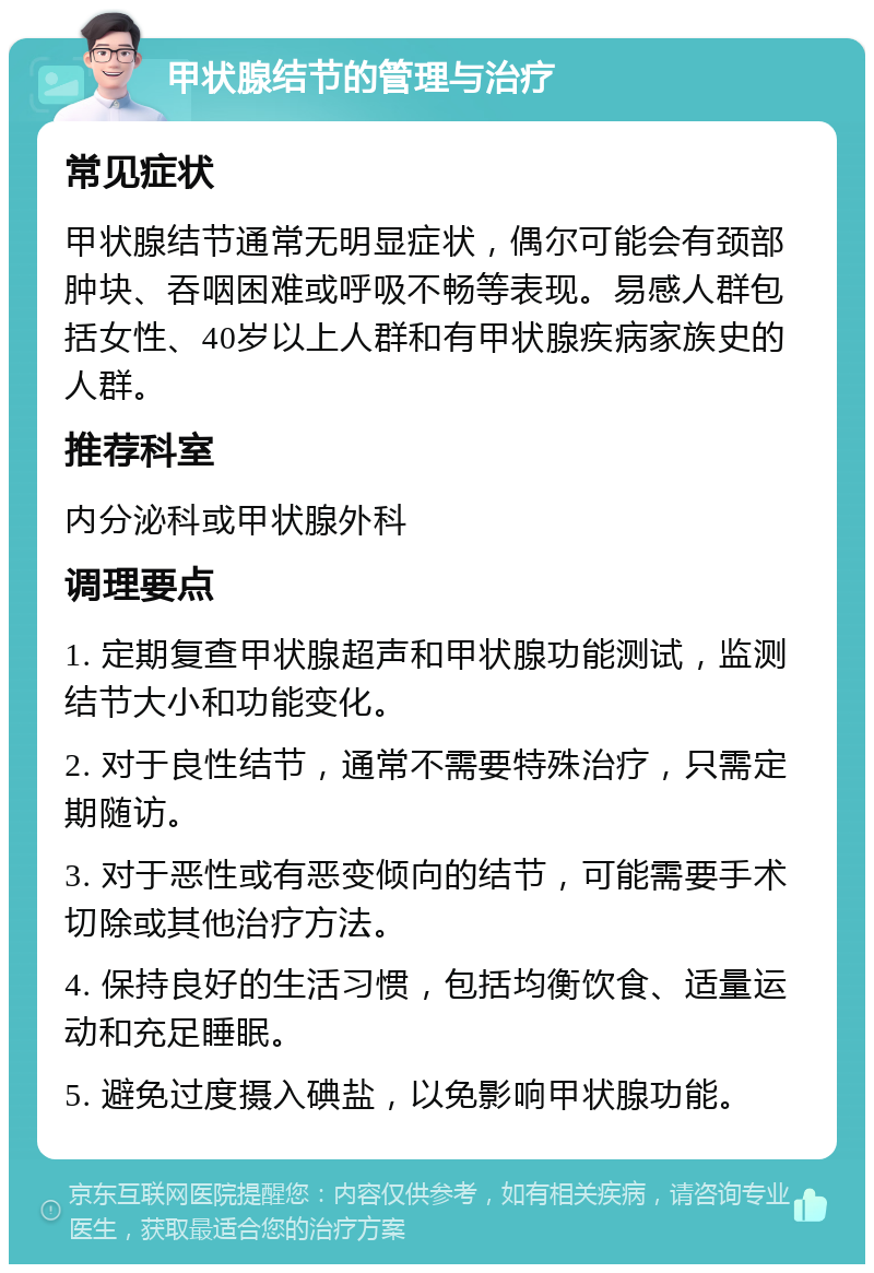 甲状腺结节的管理与治疗 常见症状 甲状腺结节通常无明显症状，偶尔可能会有颈部肿块、吞咽困难或呼吸不畅等表现。易感人群包括女性、40岁以上人群和有甲状腺疾病家族史的人群。 推荐科室 内分泌科或甲状腺外科 调理要点 1. 定期复查甲状腺超声和甲状腺功能测试，监测结节大小和功能变化。 2. 对于良性结节，通常不需要特殊治疗，只需定期随访。 3. 对于恶性或有恶变倾向的结节，可能需要手术切除或其他治疗方法。 4. 保持良好的生活习惯，包括均衡饮食、适量运动和充足睡眠。 5. 避免过度摄入碘盐，以免影响甲状腺功能。