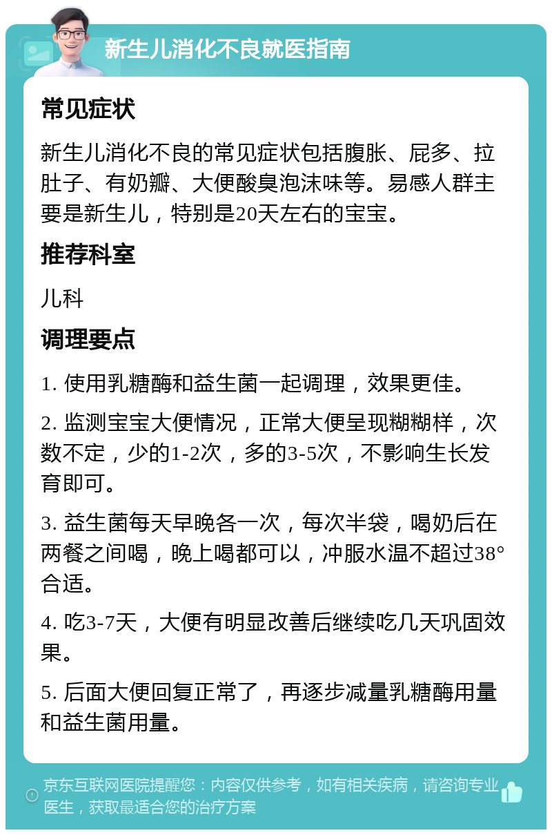 新生儿消化不良就医指南 常见症状 新生儿消化不良的常见症状包括腹胀、屁多、拉肚子、有奶瓣、大便酸臭泡沫味等。易感人群主要是新生儿，特别是20天左右的宝宝。 推荐科室 儿科 调理要点 1. 使用乳糖酶和益生菌一起调理，效果更佳。 2. 监测宝宝大便情况，正常大便呈现糊糊样，次数不定，少的1-2次，多的3-5次，不影响生长发育即可。 3. 益生菌每天早晚各一次，每次半袋，喝奶后在两餐之间喝，晚上喝都可以，冲服水温不超过38°合适。 4. 吃3-7天，大便有明显改善后继续吃几天巩固效果。 5. 后面大便回复正常了，再逐步减量乳糖酶用量和益生菌用量。