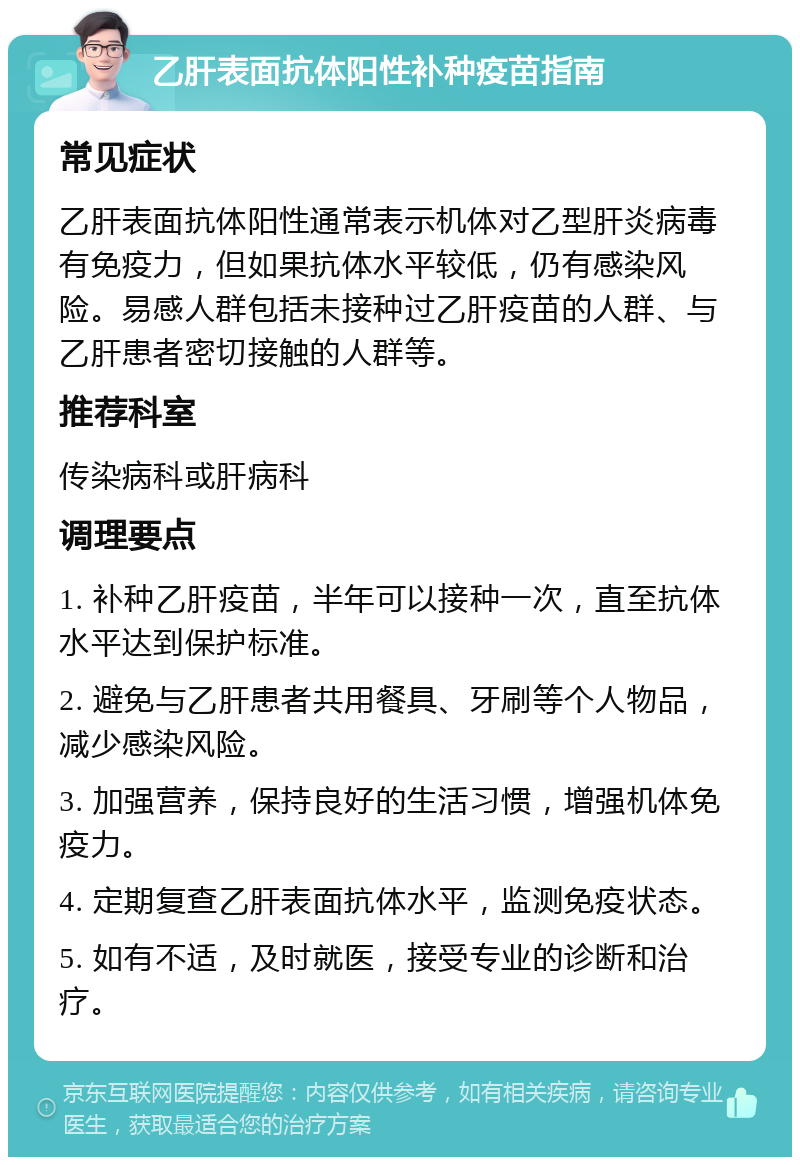 乙肝表面抗体阳性补种疫苗指南 常见症状 乙肝表面抗体阳性通常表示机体对乙型肝炎病毒有免疫力，但如果抗体水平较低，仍有感染风险。易感人群包括未接种过乙肝疫苗的人群、与乙肝患者密切接触的人群等。 推荐科室 传染病科或肝病科 调理要点 1. 补种乙肝疫苗，半年可以接种一次，直至抗体水平达到保护标准。 2. 避免与乙肝患者共用餐具、牙刷等个人物品，减少感染风险。 3. 加强营养，保持良好的生活习惯，增强机体免疫力。 4. 定期复查乙肝表面抗体水平，监测免疫状态。 5. 如有不适，及时就医，接受专业的诊断和治疗。