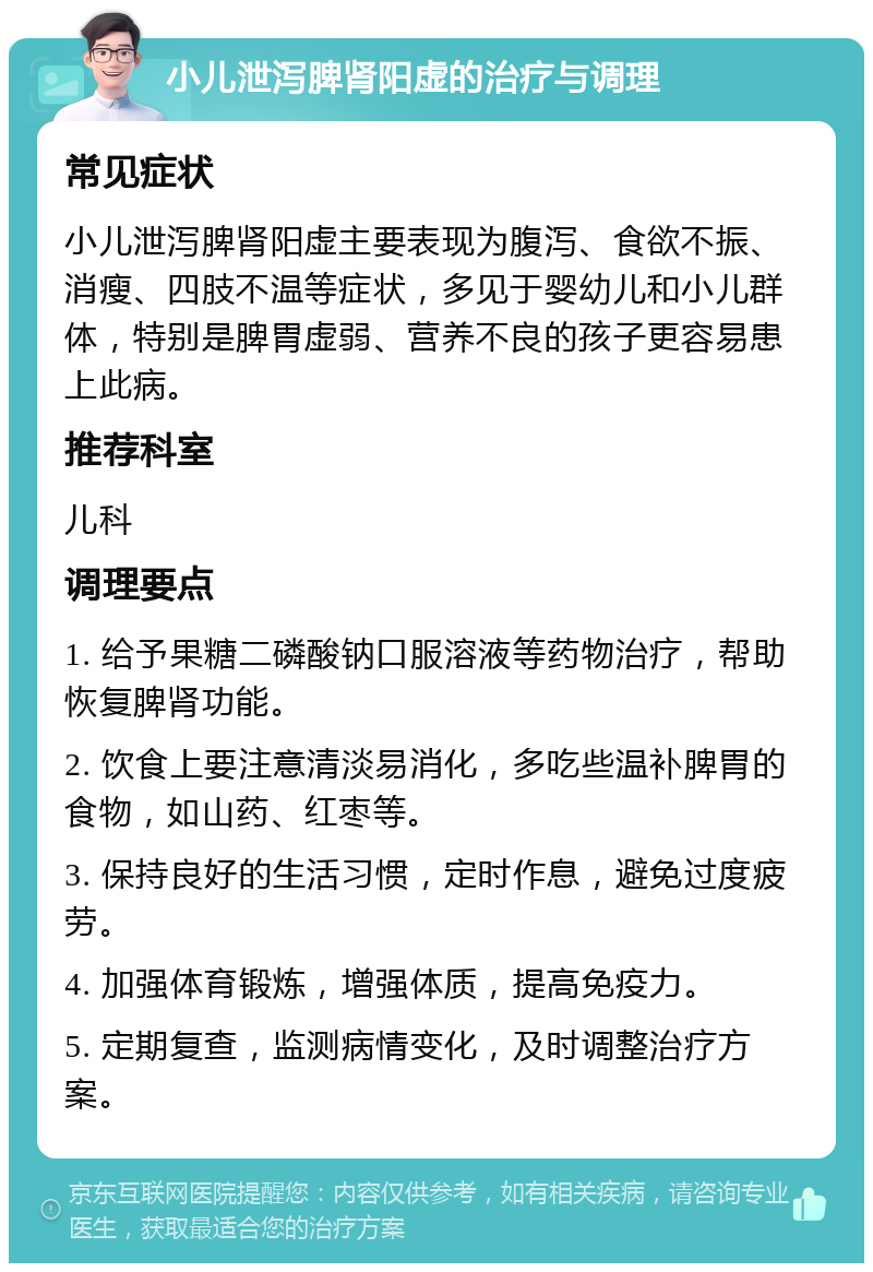 小儿泄泻脾肾阳虚的治疗与调理 常见症状 小儿泄泻脾肾阳虚主要表现为腹泻、食欲不振、消瘦、四肢不温等症状，多见于婴幼儿和小儿群体，特别是脾胃虚弱、营养不良的孩子更容易患上此病。 推荐科室 儿科 调理要点 1. 给予果糖二磷酸钠口服溶液等药物治疗，帮助恢复脾肾功能。 2. 饮食上要注意清淡易消化，多吃些温补脾胃的食物，如山药、红枣等。 3. 保持良好的生活习惯，定时作息，避免过度疲劳。 4. 加强体育锻炼，增强体质，提高免疫力。 5. 定期复查，监测病情变化，及时调整治疗方案。