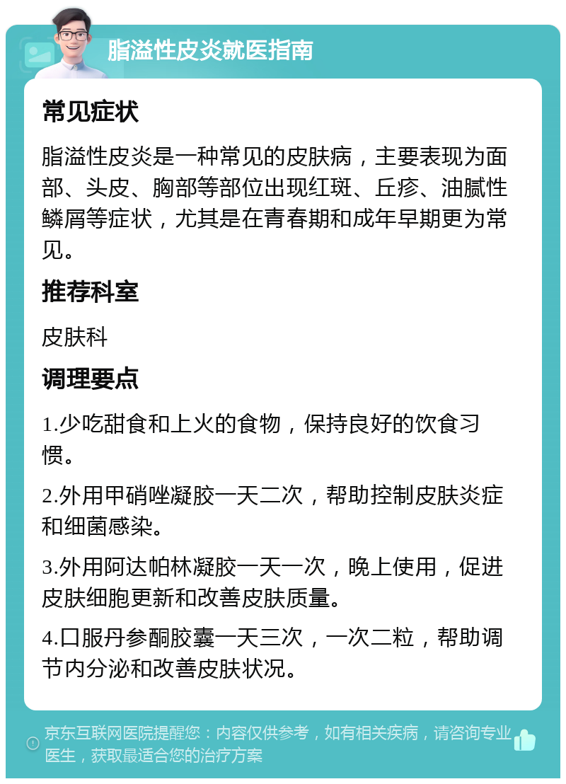 脂溢性皮炎就医指南 常见症状 脂溢性皮炎是一种常见的皮肤病，主要表现为面部、头皮、胸部等部位出现红斑、丘疹、油腻性鳞屑等症状，尤其是在青春期和成年早期更为常见。 推荐科室 皮肤科 调理要点 1.少吃甜食和上火的食物，保持良好的饮食习惯。 2.外用甲硝唑凝胶一天二次，帮助控制皮肤炎症和细菌感染。 3.外用阿达帕林凝胶一天一次，晚上使用，促进皮肤细胞更新和改善皮肤质量。 4.口服丹参酮胶囊一天三次，一次二粒，帮助调节内分泌和改善皮肤状况。