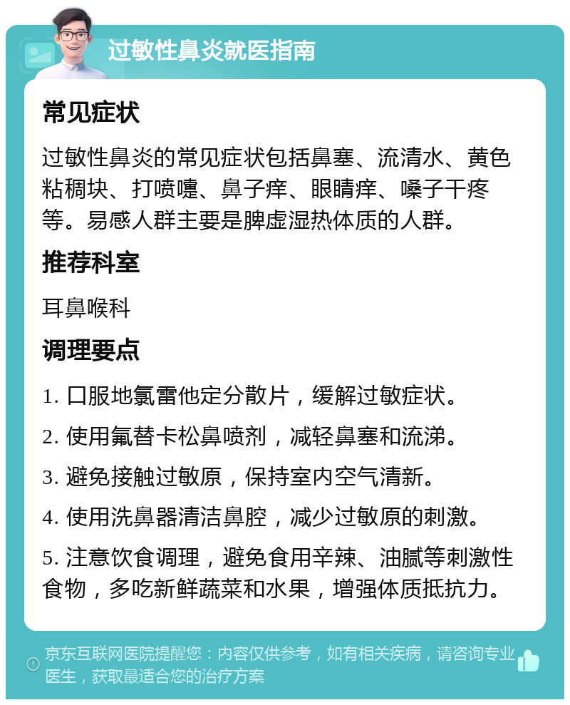 过敏性鼻炎就医指南 常见症状 过敏性鼻炎的常见症状包括鼻塞、流清水、黄色粘稠块、打喷嚏、鼻子痒、眼睛痒、嗓子干疼等。易感人群主要是脾虚湿热体质的人群。 推荐科室 耳鼻喉科 调理要点 1. 口服地氯雷他定分散片，缓解过敏症状。 2. 使用氟替卡松鼻喷剂，减轻鼻塞和流涕。 3. 避免接触过敏原，保持室内空气清新。 4. 使用洗鼻器清洁鼻腔，减少过敏原的刺激。 5. 注意饮食调理，避免食用辛辣、油腻等刺激性食物，多吃新鲜蔬菜和水果，增强体质抵抗力。