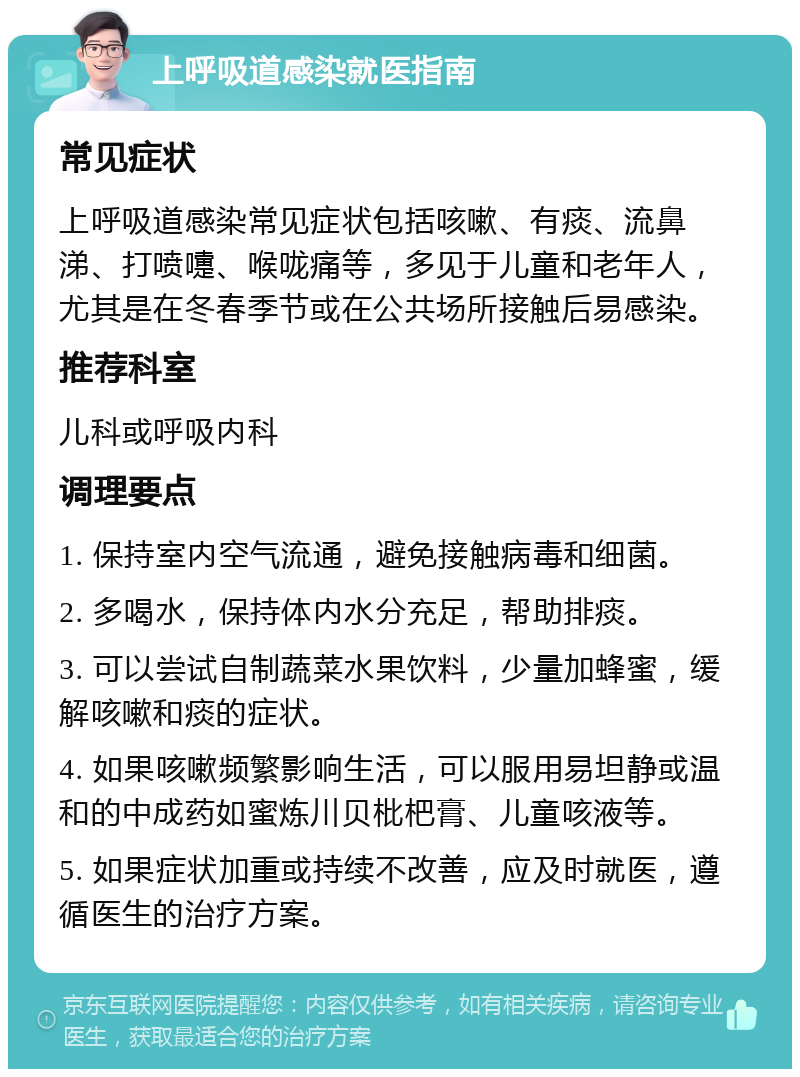 上呼吸道感染就医指南 常见症状 上呼吸道感染常见症状包括咳嗽、有痰、流鼻涕、打喷嚏、喉咙痛等，多见于儿童和老年人，尤其是在冬春季节或在公共场所接触后易感染。 推荐科室 儿科或呼吸内科 调理要点 1. 保持室内空气流通，避免接触病毒和细菌。 2. 多喝水，保持体内水分充足，帮助排痰。 3. 可以尝试自制蔬菜水果饮料，少量加蜂蜜，缓解咳嗽和痰的症状。 4. 如果咳嗽频繁影响生活，可以服用易坦静或温和的中成药如蜜炼川贝枇杷膏、儿童咳液等。 5. 如果症状加重或持续不改善，应及时就医，遵循医生的治疗方案。